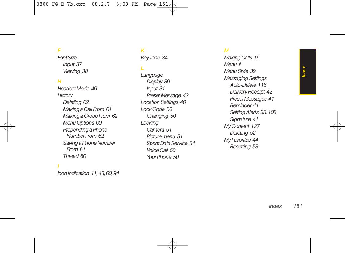 FFont Size Input  37Viewing  38HHeadset Mode  46HistoryDeleting  62Making a Call From  61Making a Group From  62Menu Options  60Prepending a PhoneNumber From  62Saving a Phone NumberFrom  61Thread  60IIcon Indication  11, 48, 60, 94KKey Tone  34LLanguageDisplay  39Input  31Preset Message  42Location Settings  40Lock Code  50Changing  50LockingCamera  51Picture menu  51Sprint Data Service  54Voice Call  50Your Phone  50MMaking Calls  19Menu  iiMenu Style  39Messaging SettingsAuto-Delete  116Delivery Receipt  42Preset Messages  41Reminder 41Setting Alerts  35, 108Signature  41My Content  127Deleting  52My Favorites  44Resetting  53Index 151Index3800 UG_E_7b.qxp  08.2.7  3:09 PM  Page 151