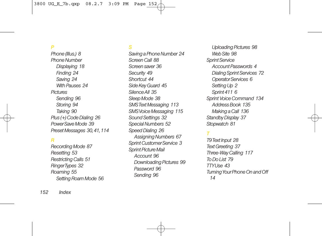 PPhone (Illus.) 8Phone NumberDisplaying  18Finding  24Saving  24With Pauses  24PicturesSending  96Storing  94Taking  90Plus (+) Code Dialing  26Power Save Mode  39Preset Messages  30, 41, 114RRecording Mode  87Resetting  53Restricting Calls  51RingerTypes  32Roaming  55Setting Roam Mode  56SSaving a Phone Number 24Screen Call  88Screen saver 36Security  49Shortcut  44Side Key Guard  45Silence All  35Sleep Mode  38SMS Text Messaging  113SMS Voice Messaging  115Sound Settings  32Special Numbers  52Speed Dialing  26Assigning Numbers  67Sprint CustomerService  3Sprint Picture MailAccount  96Downloading Pictures  99Password  96Sending  96Uploading Pictures  98Web Site  98Sprint ServiceAccount Passwords  4Dialing Sprint Services  72OperatorServices  6Setting Up  2Sprint 411  6Sprint Voice Command  134Address Book 135Making a Call  136Standby Display  37Stopwatch  81TT9 Text Input  28Text Greeting  37Three-Way Calling  117To Do List  79TTYUse  43Turning Your Phone On and Off14152 Index3800 UG_E_7b.qxp  08.2.7  3:09 PM  Page 152