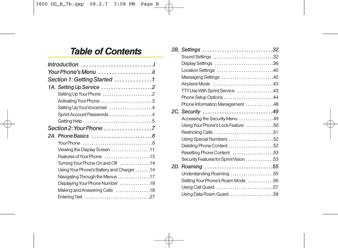 Table of ContentsIntroduction  . . . . . . . . . . . . . . . . . . . . . . . . . . .iYourPhone’s Menu  . . . . . . . . . . . . . . . . . . . .iiSection 1: Getting Started  . . . . . . . . . . . . . .11A. Setting Up Service  . . . . . . . . . . . . . . . . . . . . .2Setting Up Your Phone  . . . . . . . . . . . . . . . . . . . . . . .2Activating Your Phone . . . . . . . . . . . . . . . . . . . . . . . .3Setting Up YourVoicemail  . . . . . . . . . . . . . . . . . . . .4Sprint Account Passwords . . . . . . . . . . . . . . . . . . . .4Getting Help  . . . . . . . . . . . . . . . . . . . . . . . . . . . . . . .5Section 2: Your Phone . . . . . . . . . . . . . . . . . .72A. Phone Basics  . . . . . . . . . . . . . . . . . . . . . . . . .8Your Phone  . . . . . . . . . . . . . . . . . . . . . . . . . . . . . . . .8Viewing the DisplayScreen . . . . . . . . . . . . . . . . . .11Features of Your Phone  . . . . . . . . . . . . . . . . . . . . .13Turning Your Phone On and Off  . . . . . . . . . . . . . .14Using Your Phone’s Battery and Charger . . . . . . .14Navigating Through the Menus . . . . . . . . . . . . . . .17Displaying Your Phone Number  . . . . . . . . . . . . . .18Making and Answering Calls  . . . . . . . . . . . . . . . .18Entering Text  . . . . . . . . . . . . . . . . . . . . . . . . . . . . . .272B. Settings  . . . . . . . . . . . . . . . . . . . . . . . . . . . . .32Sound Settings  . . . . . . . . . . . . . . . . . . . . . . . . . . . .32Display Settings  . . . . . . . . . . . . . . . . . . . . . . . . . . .36Location Settings  . . . . . . . . . . . . . . . . . . . . . . . . . .40Messaging Settings  . . . . . . . . . . . . . . . . . . . . . . . .40Airplane Mode  . . . . . . . . . . . . . . . . . . . . . . . . . . . .43TTYUse With Sprint Service  . . . . . . . . . . . . . . . . .43Phone Setup Options . . . . . . . . . . . . . . . . . . . . . . .44Phone Information Management  . . . . . . . . . . . . .482C. Security  . . . . . . . . . . . . . . . . . . . . . . . . . . . . .49Accessing the Security Menu  . . . . . . . . . . . . . . . .49Using Your Phone’sLock Feature.............50Restricting Calls  . . . . . . . . . . . . . . . . . . . . . . . . . . .51Using Special Numbers . . . . . . . . . . . . . . . . . . . . .52Deleting Phone Content . . . . . . . . . . . . . . . . . . . . .52Resetting Phone Content  . . . . . . . . . . . . . . . . . . .53Security Features for Sprint Vision . . . . . . . . . . . . .532D. Roaming  . . . . . . . . . . . . . . . . . . . . . . . . . . . .55Understanding Roaming . . . . . . . . . . . . . . . . . . . .55Setting Your Phone’s Roam Mode  . . . . . . . . . . . .56Using Call Guard  . . . . . . . . . . . . . . . . . . . . . . . . . .57Using Data Roam Guard  . . . . . . . . . . . . . . . . . . . .583800 UG_E_7b.qxp  08.2.7  3:08 PM  Page B