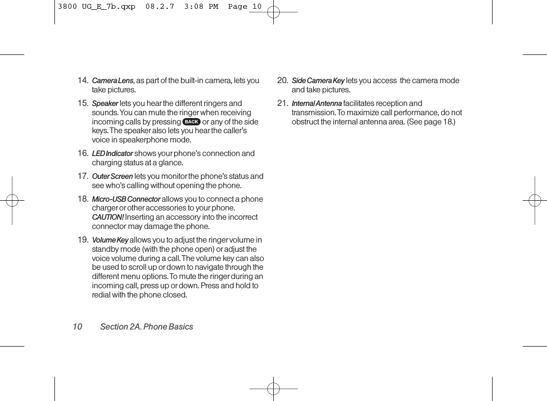 14. Camera Lens,as part of the built-in camera, lets youtake pictures.15. Speaker lets you hearthe different ringers andsounds. You can mute the ringer when receivingincoming calls by pressing or any of the sidekeys. The speakeralso lets you hear the caller’svoice in speakerphone mode.16. LED Indicator shows your phone’s connection andcharging status at a glance.17. Outer Screen lets you monitorthe phone’s status andsee who’s calling without opening the phone.18. Micro-USB Connector allows you to connect a phonecharger or other accessories to your phone.CAUTION! Inserting an accessory into the incorrectconnector maydamage the phone.19. Volume Key allows you to adjust the ringer volume instandby mode (with the phone open) or adjust thevoice volume during a call. The volume key can alsobe used to scroll up or down to navigate through thedifferent menu options. To mute the ringer during anincoming call, press up or down. Press and hold toredial with the phone closed.20. Side Camera Key lets you access  the camera modeand take pictures.21. Internal Antenna facilitates reception andtransmission. To maximize call performance, do notobstruct the internal antenna area. (See page 18.)10 Section 2A. Phone Basics3800 UG_E_7b.qxp  08.2.7  3:08 PM  Page 10