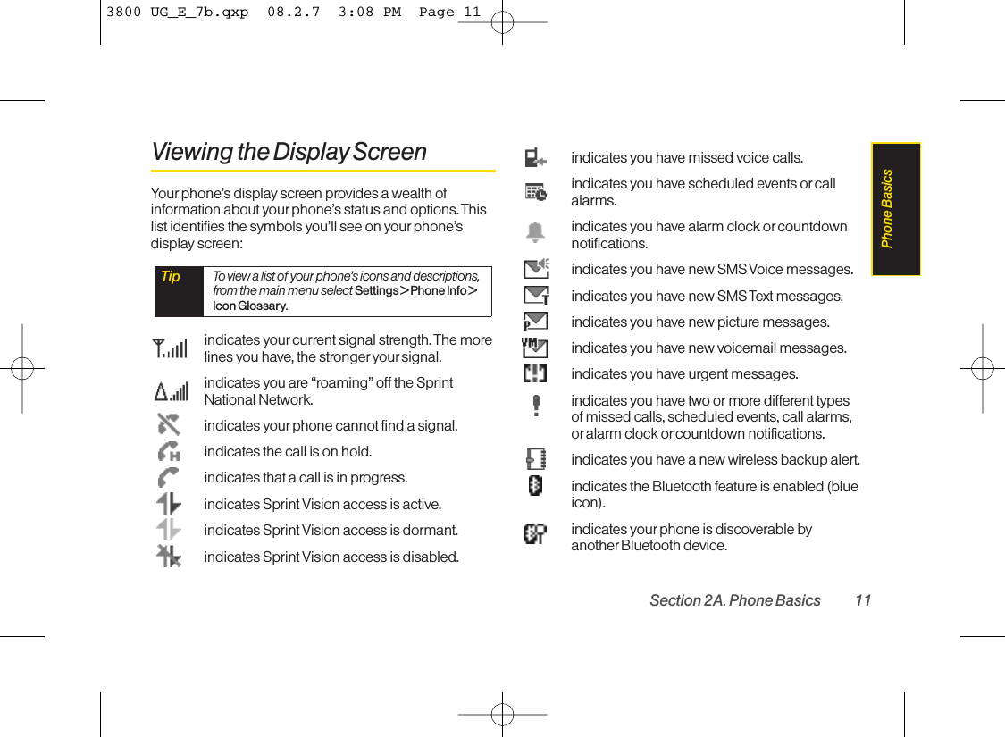 Viewing the Display ScreenYour phone’s display screen provides a wealth ofinformation about yourphone’s status and options. Thislist identifies the symbols you’ll see on your phone’sdisplay screen:indicates yourcurrent signal strength. The morelines you have, the stronger your signal.indicates you are “roaming” off the SprintNational Network.indicates yourphone cannot find a signal.indicates the call is on hold.indicates that a call is in progress.indicates Sprint Vision access is active.indicates Sprint Vision access is dormant.indicates Sprint Vision access is disabled.indicates you have missed voice calls.indicates you have scheduled events orcallalarms.indicates you have alarm clock orcountdownnotifications.indicates you have new SMS Voice messages.indicates you have new SMS Text messages.indicates you have new picture messages.indicates you have new voicemail messages.indicates you have urgent messages.indicates you have two or more different typesof missed calls, scheduled events, call alarms,or alarm clock or countdown notifications.indicates you have a new wireless backup alert.indicates the Bluetooth featureis enabled (blueicon).indicates yourphone is discoverable byanother Bluetooth device.Tip Toview a list of your phone’sicons and descriptions,from the main menu select Settings &gt; Phone Info &gt;Icon Glossary.Section 2A. Phone Basics 11Phone Basics3800 UG_E_7b.qxp  08.2.7  3:08 PM  Page 11