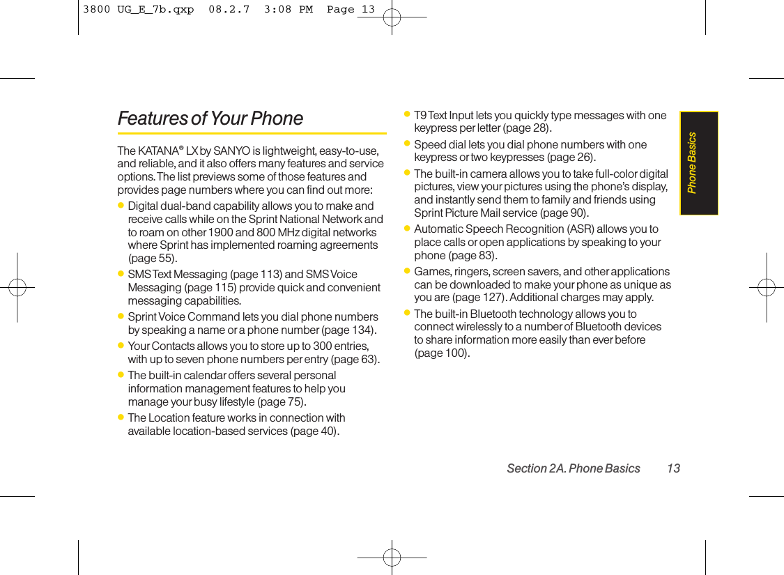 Features of Your PhoneThe KATANA®LX by SANYO is lightweight, easy-to-use,and reliable, and it also offers many features and serviceoptions. The list previews some of those features andprovides page numbers where you can find out more:ⅷDigital dual-band capability allows you to make andreceive calls while on the Sprint National Network andto roam on other 1900 and 800 MHz digital networkswhere Sprint has implemented roaming agreements(page 55).ⅷSMS Text Messaging (page 113) and SMS VoiceMessaging (page 115) provide quick and convenientmessaging capabilities.ⅷSprint Voice Command lets you dial phone numbersbyspeaking a name oraphone number (page 134).ⅷYour Contacts allows you to store up to 300 entries,with up to seven phone numbers per entry (page 63). ⅷThe built-in calendar offers several personalinformation management features to help youmanage yourbusy lifestyle (page 75).ⅷThe Location feature works in connection withavailable location-based services (page 40).ⅷT9 Text Input lets you quickly type messages with onekeypress per letter (page 28).ⅷSpeed dial lets you dial phone numbers with onekeypress or two keypresses (page 26).ⅷThe built-in camera allows you to take full-colordigitalpictures, view your pictures using the phone’s display,and instantly send them to family and friends usingSprint Picture Mail service (page 90).ⅷAutomatic Speech Recognition (ASR) allows you toplace calls or open applications by speaking to yourphone (page 83).ⅷGames, ringers, screen savers, and other applicationscan be downloaded to make your phone as unique asyou are (page 127). Additional charges may apply.ⅷThe built-in Bluetooth technology allows you toconnect wirelessly to a number of Bluetooth devices to shareinformation more easily than everbefore(page 100).Section 2A. Phone Basics 13Phone Basics3800 UG_E_7b.qxp  08.2.7  3:08 PM  Page 13