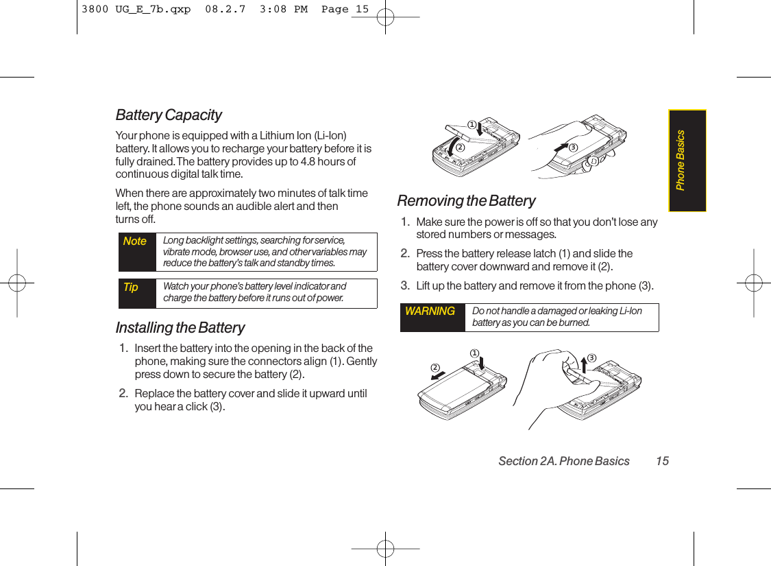 Battery CapacityYour phone is equipped with a Lithium Ion (Li-Ion)battery. It allows you to recharge your battery before it isfully drained. The battery provides up to 4.8 hours ofcontinuous digital talk time.When there are approximately two minutes of talk timeleft, the phone sounds an audible alert and then turns off.Installing the Battery1. Insert the battery into the opening in the back of thephone, making sure the connectors align (1). Gentlypress down to secure the battery (2).2. Replace the battery cover and slide it upward untilyou heara click (3).Removing the Battery1. Makesure the power is off so that you don’t lose anystored numbers or messages. 2. Press the battery release latch (1) and slide thebattery cover downward and remove it (2).3. Lift up the battery and remove it from the phone (3).231WARNING Do not handle a damaged or leaking Li-Ionbattery as you can be burned.321Tip Watch your phone’s battery level indicatorandcharge the battery before it runs out of power.Note Long backlight settings, searching forservice,vibrate mode, browser use, and other variables mayreduce the battery’s talk and standby times.Section 2A. Phone Basics 15Phone Basics3800 UG_E_7b.qxp  08.2.7  3:08 PM  Page 15