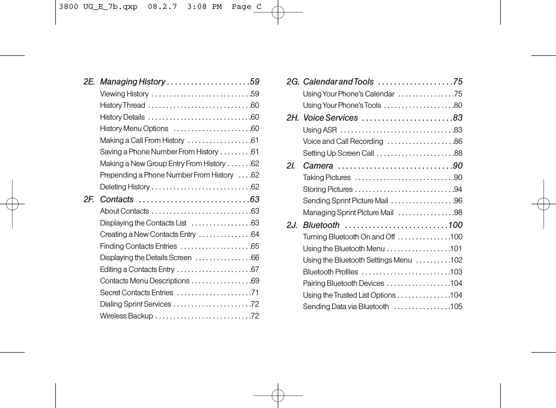 2E. Managing History . . . . . . . . . . . . . . . . . . . . .59Viewing History  . . . . . . . . . . . . . . . . . . . . . . . . . . . .59History Thread . . . . . . . . . . . . . . . . . . . . . . . . . . . . .60History Details  . . . . . . . . . . . . . . . . . . . . . . . . . . . . .60History Menu Options  . . . . . . . . . . . . . . . . . . . . . .60Making a Call From History  . . . . . . . . . . . . . . . . . .61Saving a Phone Number From History . . . . . . . . .61Making a New Group Entry From History . . . . . . .62Prepending a Phone Number From History  . . . .62Deleting History . . . . . . . . . . . . . . . . . . . . . . . . . . . .622F. Contacts  . . . . . . . . . . . . . . . . . . . . . . . . . . . .63About Contacts  . . . . . . . . . . . . . . . . . . . . . . . . . . . .63Displaying the Contacts List  . . . . . . . . . . . . . . . . .63Creating a New Contacts Entry  . . . . . . . . . . . . . . .64Finding Contacts Entries  . . . . . . . . . . . . . . . . . . . .65Displaying the Details Screen  . . . . . . . . . . . . . . . .66Editing a Contacts Entry . . . . . . . . . . . . . . . . . . . . .67Contacts Menu Descriptions . . . . . . . . . . . . . . . . .69Secret Contacts Entries  . . . . . . . . . . . . . . . . . . . . .71Dialing Sprint Services . . . . . . . . . . . . . . . . . . . . . .72Wireless Backup . . . . . . . . . . . . . . . . . . . . . . . . . . .722G. Calendarand Tools  . . . . . . . . . . . . . . . . . . .75Using Your Phone’s Calendar  . . . . . . . . . . . . . . . .75Using Your Phone’s Tools . . . . . . . . . . . . . . . . . . . .802H. Voice Services  . . . . . . . . . . . . . . . . . . . . . . .83Using ASR  . . . . . . . . . . . . . . . . . . . . . . . . . . . . . . . .83Voice and Call Recording  . . . . . . . . . . . . . . . . . . .86Setting Up Screen Call . . . . . . . . . . . . . . . . . . . . . .882I. Camera  . . . . . . . . . . . . . . . . . . . . . . . . . . . . .90Taking Pictures  . . . . . . . . . . . . . . . . . . . . . . . . . . . .90Storing Pictures . . . . . . . . . . . . . . . . . . . . . . . . . . . .94Sending Sprint Picture Mail  . . . . . . . . . . . . . . . . . .96Managing Sprint Picture Mail  . . . . . . . . . . . . . . . .982J. Bluetooth  . . . . . . . . . . . . . . . . . . . . . . . . . .100Turning Bluetooth On and Off...............100Using the Bluetooth Menu . . . . . . . . . . . . . . . . . .101Using the Bluetooth Settings Menu  . . . . . . . . . .102Bluetooth Profiles  . . . . . . . . . . . . . . . . . . . . . . . . .103Pairing Bluetooth Devices . . . . . . . . . . . . . . . . . .104Using the Trusted List Options . . . . . . . . . . . . . . .104Sending Data via Bluetooth  . . . . . . . . . . . . . . . .1053800 UG_E_7b.qxp  08.2.7  3:08 PM  Page C