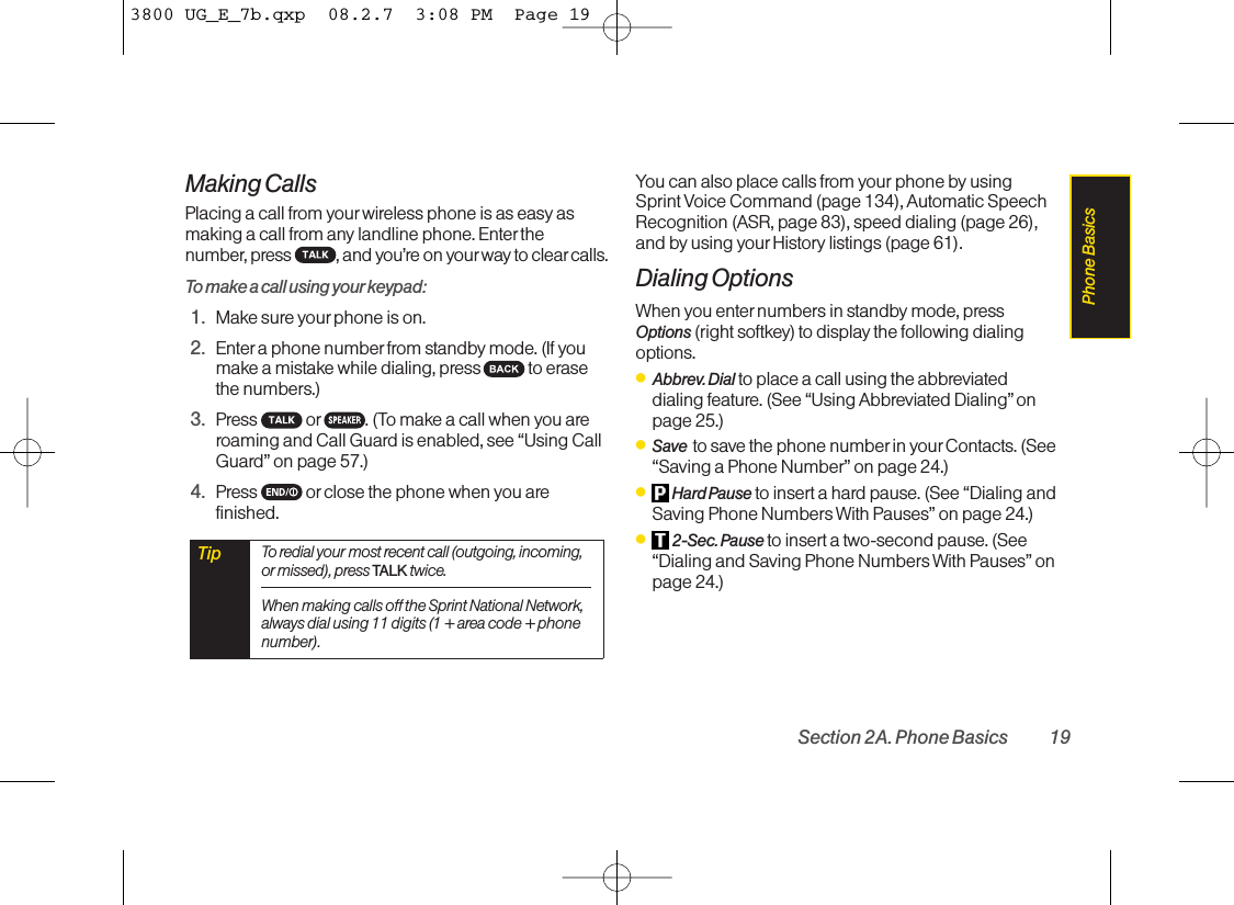 Making CallsPlacing a call from your wireless phone is as easy asmaking a call from any landline phone. Enterthenumber, press  , and you’re on your way to clear calls.Tomake a call using your keypad:1. Make sure your phone is on.2. Enter a phone numberfrom standby mode. (If youmake a mistake while dialing, press to erasethe numbers.)3. Press  or . (Tomakeacall when you areroaming and Call Guardis enabled, see “Using CallGuard” on page 57.)4. Press  or close the phone when you arefinished.You can also place calls from your phone by usingSprint Voice Command (page 134), Automatic SpeechRecognition (ASR, page 83), speed dialing (page 26),and by using your History listings (page 61).Dialing OptionsWhen you enternumbers in standby mode, pressOptions (right softkey) to display the following dialingoptions.ⅷAbbrev.Dial to place a call using the abbreviateddialing feature. (See “Using Abbreviated Dialing” onpage 25.)ⅷSave  to save the phone numberin your Contacts. (See“Saving a Phone Number” on page 24.)ⅷHard Pause to insert a hard pause. (See “Dialing andSaving Phone Numbers With Pauses” on page 24.)ⅷ2-Sec.Pause to insert a two-second pause. (See“Dialing and Saving Phone Numbers With Pauses” onpage 24.)Tip To redial your most recent call (outgoing, incoming,or missed), press TALK twice.When making calls off the Sprint National Network,always dial using 11 digits (1 + area code + phonenumber).Section 2A. Phone Basics 19Phone Basics3800 UG_E_7b.qxp  08.2.7  3:08 PM  Page 19