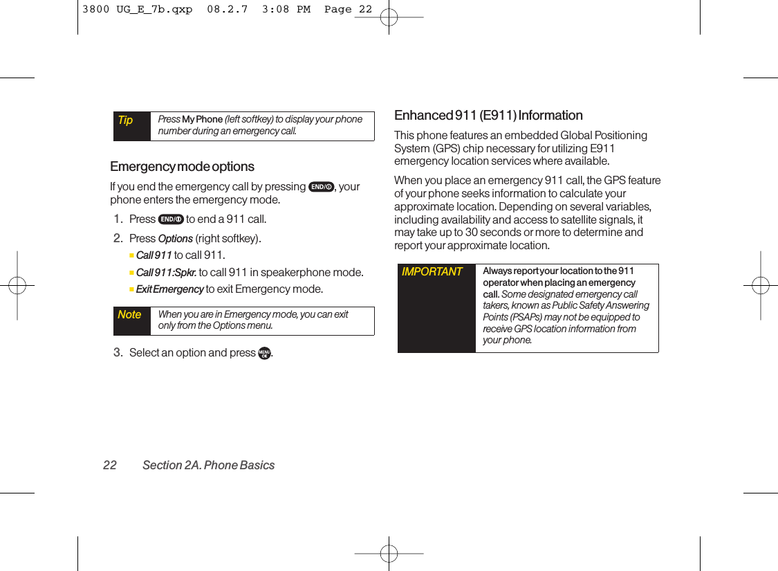 Emergencymode optionsIf you end the emergency call by pressing  , yourphone enters the emergency mode.1. Press  to end a 911 call.2. Press Options (right softkey).ⅢCall 911 to call 911.ⅢCall 911:Spkr. to call 911 in speakerphone mode.ⅢExit Emergency to exit Emergency mode.3. Select an option and press  .Enhanced 911 (E911) InformationThis phone features an embedded Global PositioningSystem (GPS) chip necessary forutilizing E911emergency location services where available. When you place an emergency 911 call, the GPS featureof yourphone seeks information to calculate yourapproximate location. Depending on several variables,including availability and access to satellite signals, itmaytake up to 30 seconds or more to determine andreport your approximate location.IMPORTANT Always report your location to the 911operator when placing an emergencycall. Some designated emergency calltakers,known as Public Safety AnsweringPoints (PSAPs) may not be equipped toreceive GPS location information fromyour phone.Note When you are in Emergency mode, you can exitonly from the Options menu.Tip Press My Phone (left softkey) to display your phonenumber during an emergency call.22 Section 2A. Phone Basics3800 UG_E_7b.qxp  08.2.7  3:08 PM  Page 22