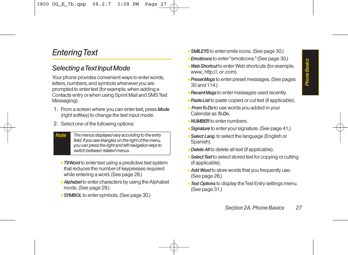 Entering TextSelecting a Text Input ModeYour phone provides convenient ways to enterwords,letters, numbers, and symbols wheneveryou areprompted to enter text (forexample, when adding aContacts entry or when using Sprint Mail and SMS TextMessaging).1. From a screen where you can enter text, press Mode(right softkey) to change the text input mode.2. Select one of the following options:ⅢT9 Word to enter text using a predictive text systemthat reduces the number of keypresses requiredwhile entering a word. (See page 28.)ⅢAlphabet to enter characters byusing the Alphabetmode. (See page 29.)ⅢSYMBOL to enter symbols. (See page 30.)ⅢSMILEYS to entersmile icons. (See page 30.)ⅢEmoticons to enter “emoticons.” (See page 30.)ⅢWeb Shortcut to enter Web shortcuts (for example,www., http://, or .com).ⅢPreset Msgs to enter preset messages. (See pages30 and 114.)ⅢRecent Msgs to enter messages used recently.ⅢPaste List to paste copied or cut text (if applicable).ⅢFrom To  Do  to use words you added in yourCalendar as To Do.ⅢNUMBER to enter numbers.ⅢSignature to enter your signature. (See page 41.)ⅢSelect Lang. to select the language (English orSpanish).ⅢDelete All to delete all text (if applicable).ⅢSelect Text to select stored text for copying orcutting(if applicable).ⅢAdd Word to store words that you frequently use.(See page 28.)ⅢText Options to displaythe Text Entry settings menu.(See page 31.)Note The menus displayed vary according to the entryfield. If you see triangles on the right of the menu,you can press the right and leftnavigation keys toswitch between related menus.Section 2A. Phone Basics 27Phone Basics3800 UG_E_7b.qxp  08.2.7  3:08 PM  Page 27