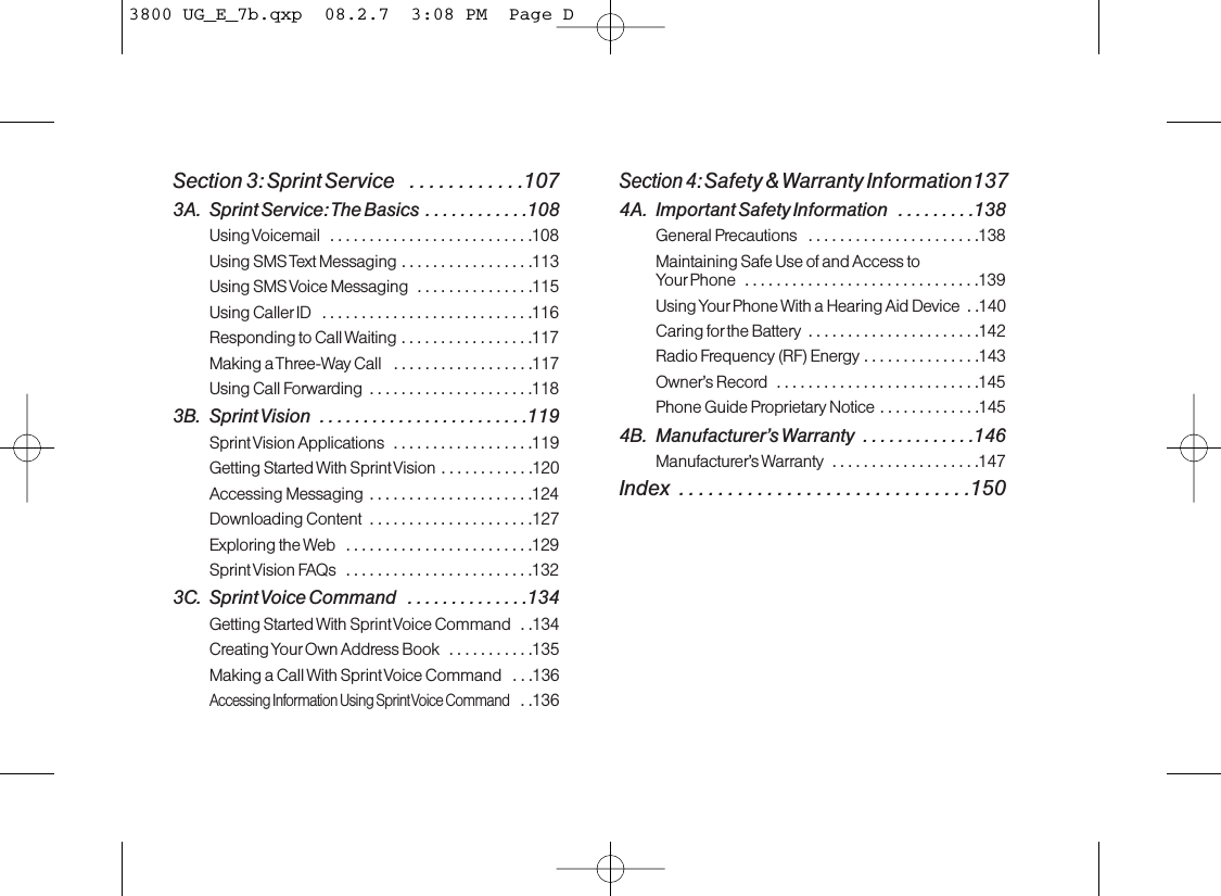 Section 3: Sprint Service   . . . . . . . . . . . .1073A. Sprint Service: The Basics  . . . . . . . . . . . .108Using Voicemail  . . . . . . . . . . . . . . . . . . . . . . . . . .108Using SMS Text Messaging . . . . . . . . . . . . . . . . .113Using SMS Voice Messaging  . . . . . . . . . . . . . . .115Using Caller ID  . . . . . . . . . . . . . . . . . . . . . . . . . . .116Responding to Call Waiting . . . . . . . . . . . . . . . . .117Making a Three-Way Call  . . . . . . . . . . . . . . . . . .117Using Call Forwarding  . . . . . . . . . . . . . . . . . . . . .1183B. Sprint Vision  . . . . . . . . . . . . . . . . . . . . . . . .119Sprint Vision Applications  . . . . . . . . . . . . . . . . . .119Getting Started With Sprint Vision . . . . . . . . . . . .120Accessing Messaging  . . . . . . . . . . . . . . . . . . . . .124Downloading Content  . . . . . . . . . . . . . . . . . . . . .127Exploring the Web  . . . . . . . . . . . . . . . . . . . . . . . .129Sprint Vision FAQs  . . . . . . . . . . . . . . . . . . . . . . . .1323C. Sprint Voice Command  . . . . . . . . . . . . . .134Getting Started With Sprint Voice Command  . .134Creating Your Own Address Book  . . . . . . . . . . .135Making a Call With Sprint Voice Command  . .  .136Accessing Information Using Sprint Voice Command..136Section 4: Safety &amp; Warranty Information1374A. Important Safety Information  . . . . . . . . .138General Precautions  . . . . . . . . . . . . . . . . . . . . . .138Maintaining Safe Use of and Access to Your Phone  . . . . . . . . . . . . . . . . . . . . . . . . . . . . . .139Using Your Phone With a Hearing Aid Device  . .140Caring for the Battery  . . . . . . . . . . . . . . . . . . . . . .142Radio Frequency (RF) Energy . . . . . . . . . . . . . . .143Owner’s Record  . . . . . . . . . . . . . . . . . . . . . . . . . .145Phone Guide Proprietary Notice . . . . . . . . . . . . .1454B. Manufacturer’s Warranty  . . . . . . . . . . . . .146Manufacturer’s Warranty  . . . . . . . . . . . . . . . . . . .147Index  . . . . . . . . . . . . . . . . . . . . . . . . . . . . . .1503800 UG_E_7b.qxp  08.2.7  3:08 PM  Page D
