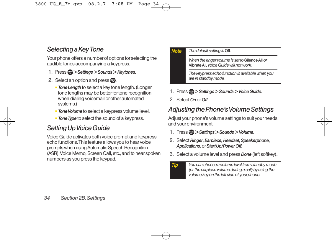 Selecting a Key ToneYour phone offers a numberof options for selecting theaudible tones accompanying a keypress.1. Press  &gt; Settings &gt; Sounds &gt; Keytones.2. Select an option and press  .ⅢTone Length to select a key tone length. (Longertone lengths maybe betterfor tone recognitionwhen dialing voicemail orother automatedsystems.)ⅢTone Volume to select a keypress volume level.ⅢTone Type to select the sound of a keypress.Setting Up Voice GuideVoice Guide activates both voice prompt and keypressecho functions. This feature allows you to hear voiceprompts when using Automatic Speech Recognition(ASR), Voice Memo, Screen Call, etc., and to hear spokennumbers as you press the keypad.1. Press  &gt; Settings &gt; Sounds &gt; Voice Guide.2. Select On or Off.Adjusting the Phone’s Volume SettingsAdjust yourphone’s volume settings to suit your needsand yourenvironment.1. Press  &gt;Settings &gt; Sounds &gt; Volume.2. Select Ringer,Earpiece,Headset,Speakerphone,Applications,or StartUp/Power Off.3. Select a volume level and press Done (left softkey).Tip You can choose a volume level from standby mode(or the earpiece volume during a call) by using thevolume key on the left side of your phone.Note The default setting is Off.When the ringer volume is set to Silence All orVibrate All,Voice Guide will not work. The keypress echo function is available when youare in standby mode.34 Section 2B. Settings3800 UG_E_7b.qxp  08.2.7  3:08 PM  Page 34