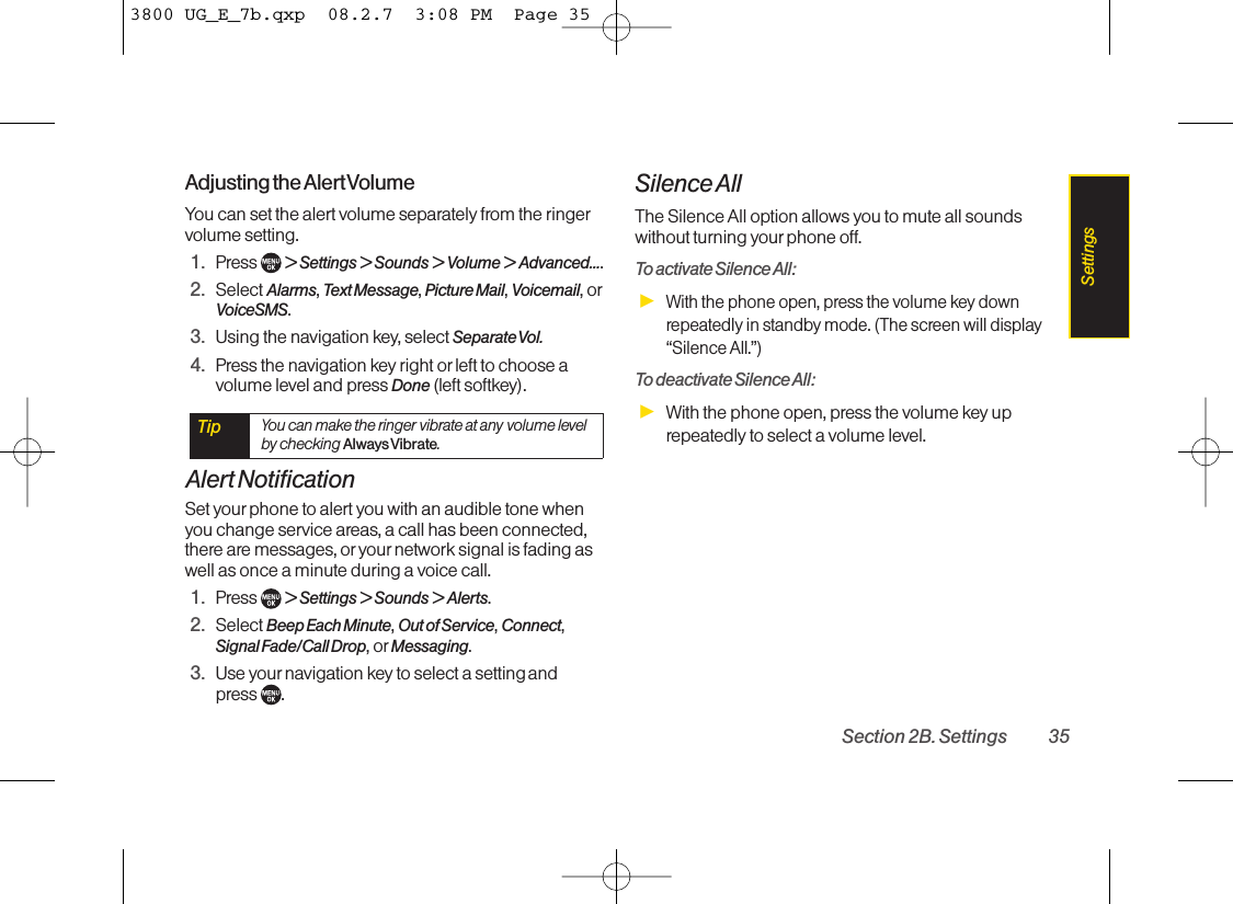 Adjusting the Alert VolumeYou can set the alert volume separately from the ringervolume setting.1. Press  &gt; Settings &gt; Sounds &gt; Volume &gt; Advanced....2. Select Alarms,Text Message,Picture Mail,Voicemail,orVoiceSMS.3. Using the navigation key, select Separate Vol.4. Press the navigation key right or left to choose avolume level and press Done (left softkey).Alert NotificationSet yourphone to alert you with an audible tone whenyou change service areas, a call has been connected,there are messages, oryour network signal is fading aswell as once a minute during a voice call.1. Press  &gt; Settings &gt; Sounds &gt; Alerts.2. Select Beep Each Minute,Out of Service,Connect,Signal Fade/Call Drop,or Messaging.3. Use your navigation key to select a setting and press  .Silence AllThe Silence All option allows you to mute all soundswithout turning yourphone off.To activate Silence All:ᮣWith the phone open, press the volume key downrepeatedly in standby mode. (The screen will display“Silence All.”)Todeactivate Silence All:ᮣWith the phone open, press the volume key uprepeatedly to select a volume level.Tip You can make the ringer vibrate at any volume levelby checking Always Vibrate.Section 2B. Settings 35Settings3800 UG_E_7b.qxp  08.2.7  3:08 PM  Page 35