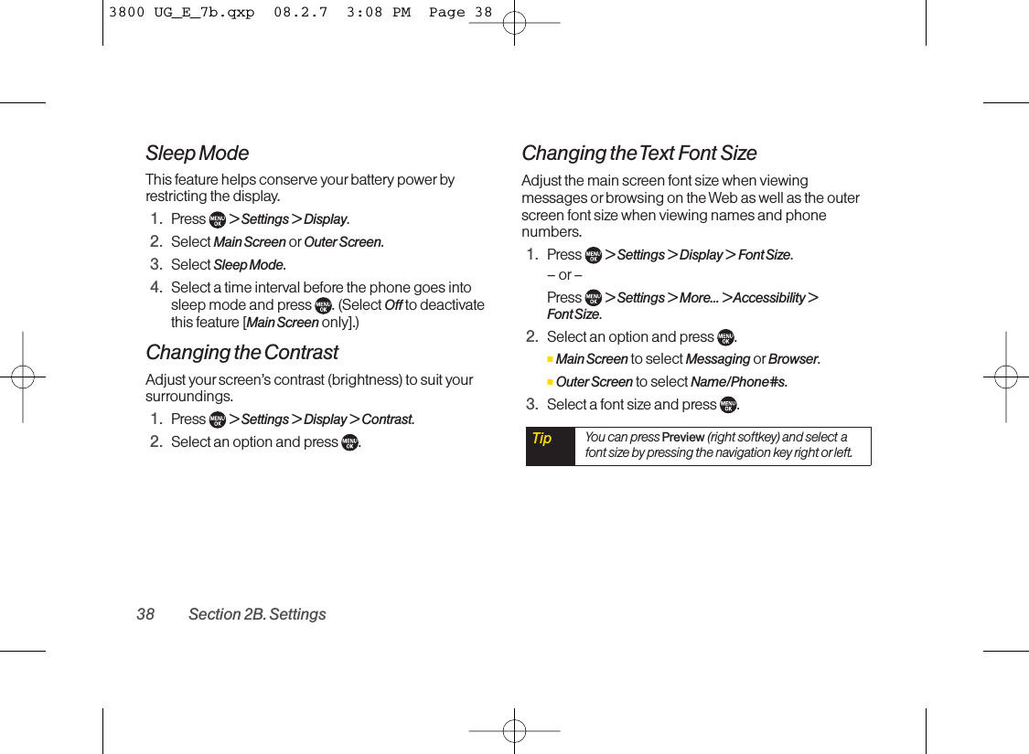 Sleep ModeThis feature helps conserve yourbattery power byrestricting the display.1. Press  &gt; Settings &gt; Display.2. Select Main Screen or Outer Screen.3. Select Sleep Mode.4. Select a time interval before the phone goes intosleep mode and press  . (Select Off to deactivatethis feature [Main Screen only].)Changing the ContrastAdjust your screen’s contrast (brightness) to suit yoursurroundings.1. Press  &gt; Settings &gt; Display &gt; Contrast.2. Select an option and press  .Changing the Text Font SizeAdjust the main screen font size when viewingmessages or browsing on the Web as well as the outerscreen font size when viewing names and phonenumbers.1. Press  &gt; Settings &gt; Display &gt; Font Size.–or–Press  &gt; Settings &gt; More... &gt; Accessibility &gt; Font Size.2. Select an option and press  .ⅢMain Screen to select Messaging or Browser.ⅢOuter Screen to select Name/Phone#s.3. Select a font sizeand press  .Tip You can press Preview (right softkey) and select afont size by pressing the navigation key right orleft.38 Section 2B. Settings3800 UG_E_7b.qxp  08.2.7  3:08 PM  Page 38