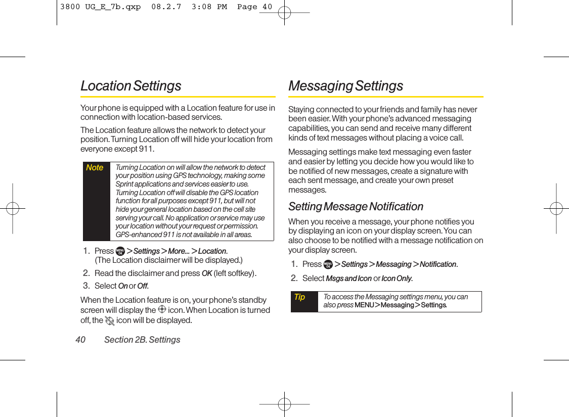 Location SettingsYour phone is equipped with a Location feature foruse inconnection with location-based services. The Location feature allows the network to detect yourposition. Turning Location off will hide your location fromeveryone except 911.1. Press  &gt;Settings &gt; More... &gt; Location.(The Location disclaimer will be displayed.)2. Read the disclaimer and press OK (left softkey).3. Select On or Off.When the Location feature is on, your phone’s standbyscreen will display the  icon. When Location is turnedoff, the  icon will be displayed.Messaging SettingsStaying connected to your friends and family has neverbeen easier. With your phone’s advanced messagingcapabilities, you can send and receive many differentkinds of text messages without placing a voice call.Messaging settings make text messaging even fasterand easier byletting you decide how you would like tobe notified of new messages, create a signaturewitheach sent message, and create your own presetmessages.Setting Message NotificationWhen you receive a message, yourphone notifies you by displaying an icon on your display screen. You canalso choose to be notified with a message notification onyourdisplay screen.1. Press  &gt;Settings &gt; Messaging &gt; Notification.2. Select Msgs and Icon or Icon Only.Tip To access the Messaging settings menu, you canalso press MENU &gt; Messaging &gt; Settings.Note Turning Location on will allow the network to detectyour position using GPS technology, making someSprint applications and services easier to use.Turning Location off will disable the GPS locationfunction for all purposes except 911, but will nothide your general location based on the cell siteserving your call. No application orservice may useyour location without yourrequest orpermission.GPS-enhanced 911 is not available in all areas.40 Section 2B. Settings3800 UG_E_7b.qxp  08.2.7  3:08 PM  Page 40