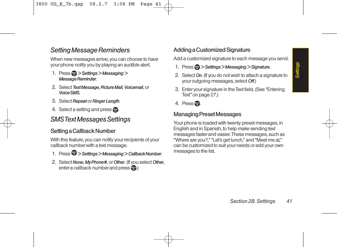Setting Message RemindersWhen new messages arrive, you can choose to haveyourphone notify you by playing an audible alert.1. Press  &gt; Settings &gt; Messaging &gt;Message Reminder.2. Select Text Message,Picture Mail,Voicemail,orVoice SMS.3. Select Repeat or Ringer Length.4. Select a setting and press  .SMS Text Messages SettingsSetting a Callback NumberWith this feature, you can notify your recipients of yourcallback number with a text message.1. Press  &gt; Settings &gt; Messaging &gt; Callback Number.2. Select None,My Phone#,or Other.(If you select Other,enter acallback number and press  .)Adding a Customized SignatureAdd a customized signature to each message you send.1. Press  &gt; Settings &gt; Messaging &gt; Signature.2. Select On.(If you do not wish to attach a signature toyouroutgoing messages, select Off.)3. Enter your signature in the Text field. (See “EnteringText”on page 27.)4. Press .Managing Preset MessagesYour phone is loaded with twenty preset messages, inEnglish and in Spanish, to help makesending textmessages faster and easier. These messages, such as“Where are you?,” “Let’s get lunch,” and “Meet me at,”can be customized to suit your needs or add your ownmessages to the list.Section 2B. Settings 41Settings3800 UG_E_7b.qxp  08.2.7  3:08 PM  Page 41
