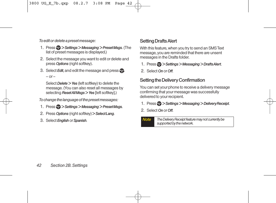 To edit or delete a preset message:1. Press  &gt; Settings &gt; Messaging &gt; Preset Msgs.(Thelist of preset messages is displayed.)2. Select the message you want to edit ordelete andpress Options (right softkey).3. Select Edit,and edit the message and press  .–or–Select Delete &gt; Yes (left softkey) to delete themessage. (You can also reset all messages byselecting Reset All Msgs &gt; Yes [left softkey].)To change the language of the preset messages:1. Press  &gt;Settings &gt;Messaging &gt;Preset Msgs.2. Press Options (right softkey) &gt; Select Lang.3. Select English or Spanish.Setting Drafts Alert With this feature, when you try to send an SMS Textmessage, you are reminded that there are unsentmessages in the Drafts folder. 1. Press  &gt;Settings &gt; Messaging &gt; Drafts Alert.2. Select On or Off.Setting the DeliveryConfirmationYou can set your phone to receive a delivery messageconfirming that yourmessage was successfullydelivered to your recipient.1. Press  &gt;Settings &gt;Messaging &gt;DeliveryReceipt.2. Select On or Off.Note The DeliveryReceipt featuremay not currently besupported by the network.42 Section 2B. Settings3800 UG_E_7b.qxp  08.2.7  3:08 PM  Page 42