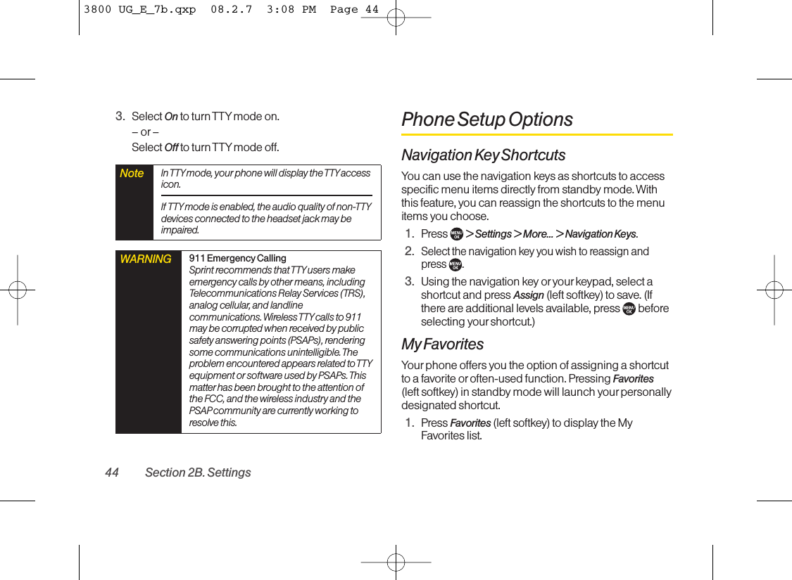 3. Select On to turn TTY mode on.–or–Select Off to turn TTY mode off.Phone Setup OptionsNavigation Key ShortcutsYou can use the navigation keys as shortcuts to accessspecific menu items directly from standby mode. Withthis feature, you can reassign the shortcuts to the menuitems you choose.1. Press  &gt; Settings &gt; More... &gt; Navigation Keys.2.Select the navigation key you wish to reassign and press .3. Using the navigation key or yourkeypad, select ashortcut and press Assign (leftsoftkey) to save. (Ifthere areadditional levels available, press  beforeselecting your shortcut.)My FavoritesYour phone offers you the option of assigning a shortcutto a favorite or often-used function. Pressing Favorites(left softkey) in standby mode will launch your personallydesignated shortcut.1. Press Favorites (left softkey) to display the MyFavorites list.WARNING 911 Emergency CallingSprint recommends that TTY users makeemergency calls by other means,includingTelecommunications Relay Services (TRS),analog cellular, and landlinecommunications. Wireless TTYcalls to 911may be corrupted when received by publicsafety answering points (PSAPs), renderingsome communications unintelligible. Theproblem encountered appears related to TTYequipment or software used by PSAPs. Thismatterhas been brought to the attention ofthe FCC, and the wireless industry and thePSAPcommunity are currently working toresolve this.Note In TTYmode, your phone will display the TTYaccessicon.If TTY mode is enabled, the audio quality of non-TTYdevices connected to the headset jack may beimpaired.44 Section 2B. Settings3800 UG_E_7b.qxp  08.2.7  3:08 PM  Page 44