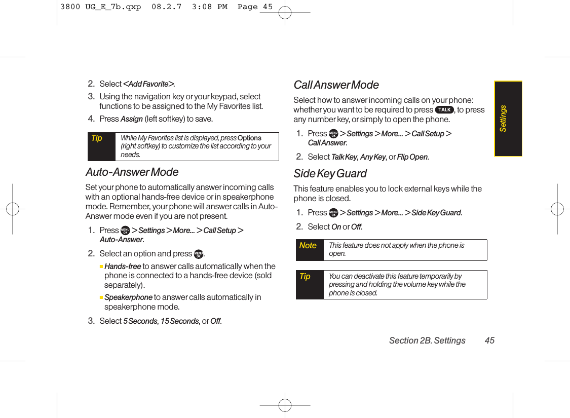 2. Select &lt;Add Favorite&gt;.3. Using the navigation key or yourkeypad, selectfunctions to be assigned to the My Favorites list.4. Press Assign (left softkey) to save.Auto-Answer ModeSet yourphone to automatically answer incoming callswith an optional hands-free device or in speakerphonemode. Remember, your phone will answer calls in Auto-Answer mode even if you are not present.1. Press  &gt; Settings &gt; More... &gt; Call Setup &gt;Auto-Answer.2. Select an option and press .ⅢHands-free to answer calls automatically when thephone is connected to a hands-free device (soldseparately). ⅢSpeakerphone to answer calls automatically inspeakerphone mode.3. Select 5Seconds,15 Seconds,or Off.Call Answer ModeSelect how to answer incoming calls on your phone:whether you want to be required to press  , to pressany numberkey, or simply to open the phone.1. Press  &gt; Settings &gt; More... &gt; Call Setup &gt;Call Answer.2. Select Talk Key,Any Key,or Flip Open.Side Key GuardThis feature enables you to lock external keys while thephone is closed.1. Press  &gt;Settings &gt; More... &gt; Side Key Guard.2. Select On or Off.Tip You can deactivate this feature temporarily bypressing and holding the volume key while thephone is closed.Note This feature does not apply when the phone isopen.TipWhile My Favorites list is displayed, press Options(right softkey) to customize the list according to yourneeds.Section 2B. Settings 45Settings3800 UG_E_7b.qxp  08.2.7  3:08 PM  Page 45