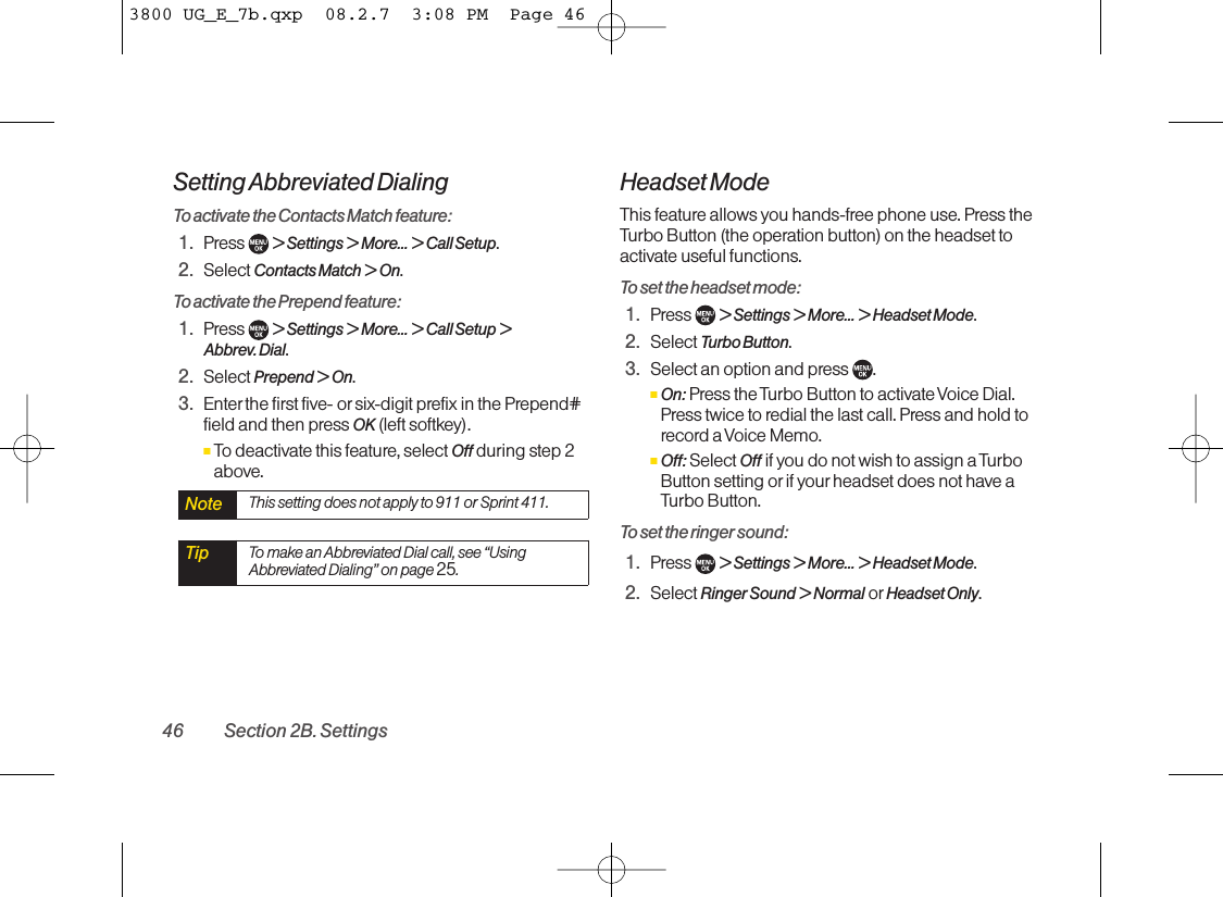 Setting Abbreviated DialingTo activate the Contacts Match feature:1. Press  &gt; Settings &gt; More... &gt; Call Setup.2. Select Contacts Match &gt; On.To activate the Prepend feature:1. Press  &gt; Settings &gt; More... &gt; Call Setup &gt; Abbrev. Dial.2. Select Prepend &gt;On.3. Enter the first five- or six-digit prefix in the Prepend#field and then press OK (left softkey).ⅢTodeactivate this feature, select Off during step 2above.Headset ModeThis feature allows you hands-free phone use. Press theTurbo Button (the operation button) on the headset toactivate useful functions.To set the headset mode:1. Press  &gt; Settings &gt; More... &gt; Headset Mode.2. Select Turbo Button.3. Select an option and press  .ⅢOn: Press the Turbo Button to activate Voice Dial.Press twice to redial the last call. Press and hold torecord a Voice Memo.ⅢOff: Select Off if you do not wish to assign a TurboButton setting or if your headset does not have aTurbo Button.To set the ringer sound:1. Press  &gt; Settings &gt; More... &gt; Headset Mode.2. Select Ringer Sound &gt; Normal or Headset Only.Tip Tomake an Abbreviated Dial call, see “UsingAbbreviated Dialing” on page 25.Note This setting does not apply to 911 or Sprint 411.46 Section 2B. Settings3800 UG_E_7b.qxp  08.2.7  3:08 PM  Page 46