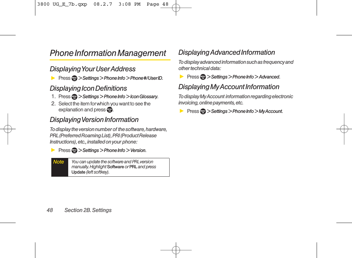 Phone Information ManagementDisplaying Your User AddressᮣPress  &gt; Settings &gt; Phone Info &gt; Phone#/UserID.Displaying Icon Definitions1. Press  &gt; Settings &gt; Phone Info &gt; Icon Glossary.2. Select the item for which you want to see theexplanation and press  . Displaying Version  InformationTo display the version number of the software, hardware,PRL(Preferred Roaming List),PRI (Product ReleaseInstructions),etc., installed on your phone:ᮣPress  &gt;Settings &gt; Phone Info &gt; Version.Displaying Advanced InformationTo display advanced information such as frequency andother technical data:ᮣPress  &gt; Settings &gt; Phone Info &gt; Advanced.Displaying My Account InformationTodisplay My Account information regarding electronicinvoicing, online payments, etc.ᮣPress  &gt; Settings &gt; Phone Info &gt; My Account.Note You can update the software and PRLversionmanually. Highlight Software or PRL and pressUpdate (left softkey).48 Section 2B. Settings3800 UG_E_7b.qxp  08.2.7  3:08 PM  Page 48