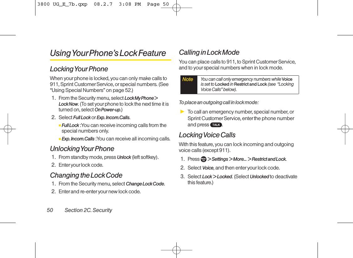 Using YourPhone’s Lock FeatureLocking Your PhoneWhen yourphone is locked, you can only make calls to911, Sprint Customer Service, orspecial numbers. (See“Using Special Numbers” on page 52.)1.From the Security menu, select Lock My Phone &gt; Lock Now.(To set yourphone to lock the next time it isturned on, select On Power-up.)2. Select Full Lock or Exp. Incom.Calls.ⅢFull Lock :You can receive incoming calls from thespecial numbers only.ⅢExp. Incom.Calls :You can receive all incoming calls.Unlocking Your Phone1. From standby mode, press Unlock (left softkey).2. Enter yourlock code.Changing the Lock Code1. From the Security menu, select Change Lock Code.2. Enter and re-enter your new lock code.Calling in Lock ModeYou can place calls to 911, to Sprint Customer Service,and to yourspecial numbers when in lock mode.Toplace an outgoing call in lock mode:ᮣTo call an emergency number, special number, orSprint Customer Service, enterthe phone numberand press .Locking Voice CallsWith this feature, you can lock incoming and outgoingvoice calls (except 911).1. Press  &gt; Settings &gt; More... &gt; Restrict and Lock.2. Select Voice,and then enter your lock code.3. Select Lock &gt; Locked.(Select Unlocked to deactivatethis feature.)Note You can call only emergency numbers while Voiceis set to Locked in Restrict and Lock (see  “LockingVoice Calls” below).50 Section 2C. Security3800 UG_E_7b.qxp  08.2.7  3:08 PM  Page 50