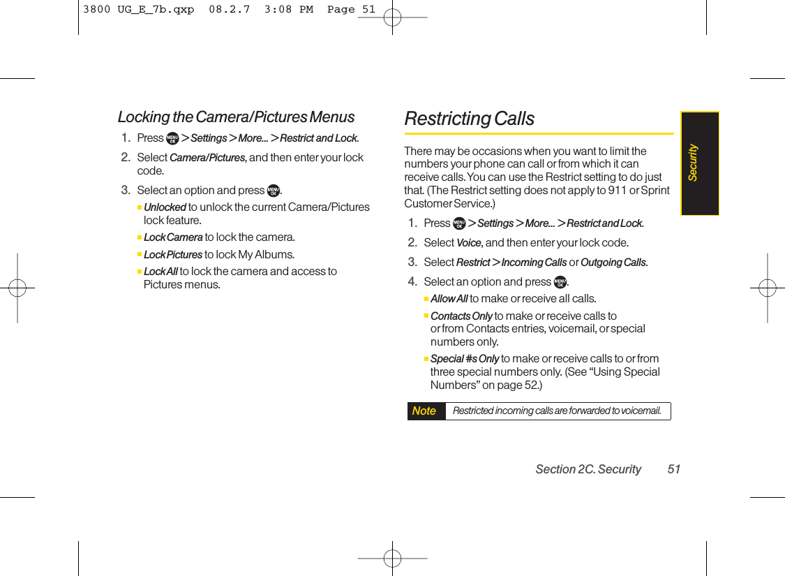 Locking the Camera/Pictures Menus1. Press  &gt; Settings &gt; More... &gt; Restrict and Lock.2. Select Camera/Pictures,and then enter your lockcode.3. Select an option and press  .ⅢUnlocked to unlock the current Camera/Pictureslock feature.ⅢLock Camera to lock the camera.ⅢLock Pictures to lock My Albums.ⅢLock All to lock the camera and access to Pictures menus.Restricting CallsThere may be occasions when you want to limit thenumbers yourphone can call or from which it canreceive calls. You can use the Restrict setting to do justthat. (The Restrict setting does not apply to 911 or SprintCustomer Service.)1. Press  &gt;Settings &gt;More... &gt;Restrict and Lock.2. Select Voice,and then enter your lock code.3. Select Restrict &gt; Incoming Calls or Outgoing Calls.4. Select an option and press  .ⅢAllow All to make orreceive all calls.ⅢContacts Only to make orreceive calls to or from Contacts entries, voicemail, or specialnumbers only.ⅢSpecial #s Only to make or receivecalls to or fromthree special numbers only.(See “Using SpecialNumbers” on page 52.)Note Restricted incoming calls areforwarded to voicemail.Section 2C. Security 51Security3800 UG_E_7b.qxp  08.2.7  3:08 PM  Page 51