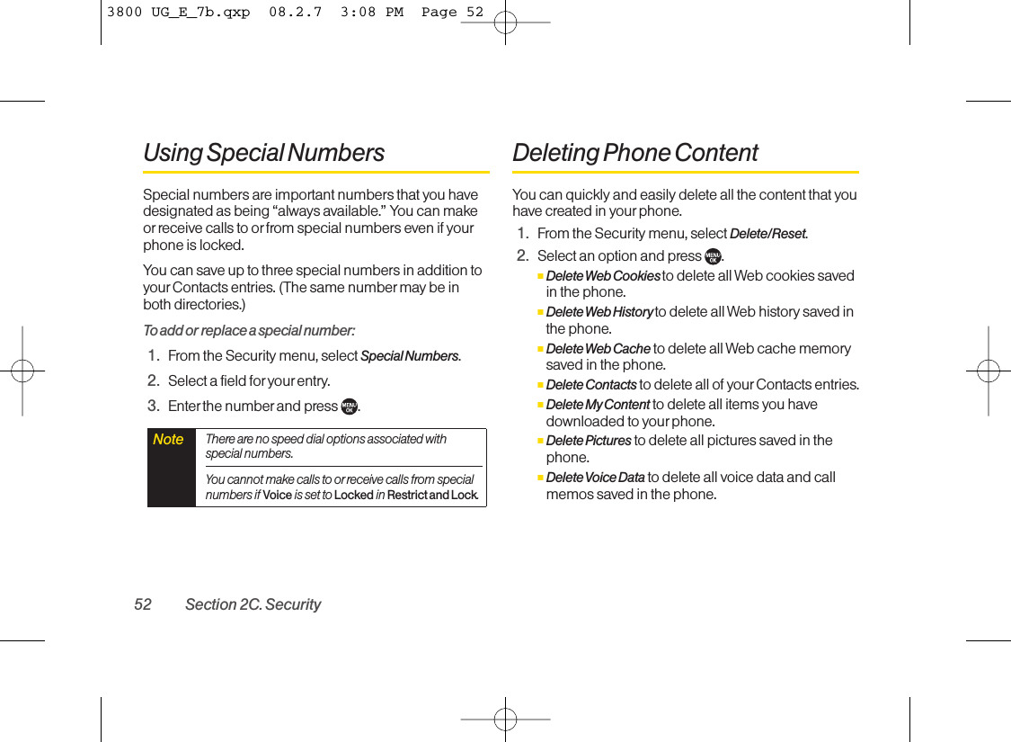 Using Special NumbersSpecial numbers are important numbers that you havedesignated as being “always available.” You can makeor receive calls to or from special numbers even if yourphone is locked.You can save up to three special numbers in addition toyour Contacts entries. (The same number maybe inboth directories.)To add or replace a special number:1. From the Security menu, select Special Numbers.2. Select a field for your entry.3. Enter the numberand press  .Deleting Phone ContentYou can quickly and easily delete all the content that youhave created in your phone.1. From the Security menu, select Delete/Reset.2. Select an option and press  .ⅢDelete Web Cookies to delete all Web cookies savedin the phone.ⅢDelete Web History to delete all Web history saved inthe phone.ⅢDelete Web Cache to delete all Web cache memorysaved in the phone.ⅢDelete Contacts to delete all of yourContacts entries.ⅢDelete My Content to delete all items you havedownloaded to yourphone.ⅢDelete Pictures to delete all pictures saved in thephone.ⅢDelete Voice Data to delete all voice data and callmemos saved in the phone.NoteThereare no speed dial options associated withspecial numbers.You cannot make calls to orreceive calls from specialnumbers ifVoiceis set to Lockedin Restrict and Lock.52 Section 2C. Security3800 UG_E_7b.qxp  08.2.7  3:08 PM  Page 52