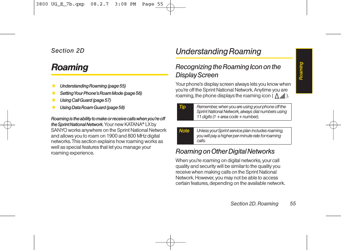 Section 2DRoamingࡗUnderstanding Roaming (page 55)ࡗSetting Your Phone’sRoam Mode (page 56)ࡗUsing Call Guard (page 57)ࡗUsing Data Roam Guard (page 58)Roaming is the ability to make or receive calls when you’re offthe Sprint National Network. Your new KATANA®LX bySANYO works anywhere on the Sprint National Networkand allows you to roam on 1900 and 800 MHz digitalnetworks. This section explains how roaming works aswell as special features that let you manage yourroaming experience.Understanding RoamingRecognizing the Roaming Icon on theDisplay ScreenYour phone’s display screen always lets you know whenyou’re off the Sprint National Network. Anytime you areroaming, the phone displays the roaming icon (  ).Roaming on Other Digital NetworksWhen you’re roaming on digital networks, yourcallquality and security will be similar to the quality youreceivewhen making calls on the Sprint NationalNetwork. However, you may not be able to accesscertain features, depending on the available network.Note Unless your Sprint service plan includes roaming,you will pay a higher per-minute rate for roamingcalls.Tip Remember, when you are using yourphone off theSprint National Network,always dial numbers using11 digits (1 + area code + number).Section 2D. Roaming 55Roaming3800 UG_E_7b.qxp  08.2.7  3:08 PM  Page 55