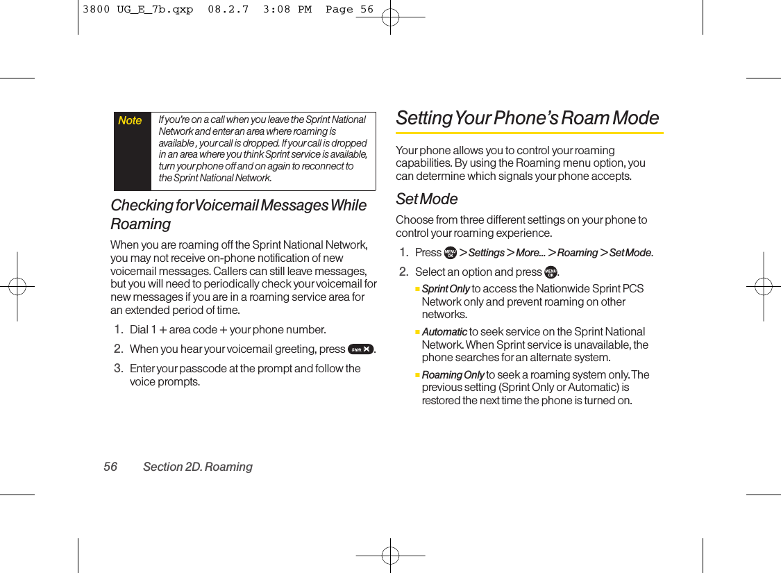 Checking forVoicemail Messages WhileRoamingWhen you are roaming off the Sprint National Network,you may not receive on-phone notification of newvoicemail messages. Callers can still leavemessages,but you will need to periodically check your voicemail fornew messages if you are in a roaming service area foran extended period of time.1. Dial 1 + area code + your phone number.2. When you hearyour voicemail greeting, press  .3. Enter your passcode at the prompt and follow thevoice prompts.Setting Your Phone’s Roam ModeYour phone allows you to control yourroamingcapabilities. By using the Roaming menu option, youcan determine which signals yourphone accepts.Set ModeChoose from three different settings on your phone tocontrol your roaming experience.1. Press  &gt;Settings &gt; More... &gt; Roaming &gt; Set Mode.2. Select an option and press  .ⅢSprint Onlyto access the Nationwide Sprint PCSNetwork only and prevent roaming on othernetworks.ⅢAutomatic to seek service on the Sprint NationalNetwork. When Sprint service is unavailable, thephone searches for an alternate system.ⅢRoaming Only to seek a roaming system only. Theprevious setting (Sprint Only or Automatic) isrestored the next time the phone is turned on.Note If you’re on a call when you leave the Sprint NationalNetwork and enter an area where roaming isavailable , your call is dropped. If yourcall is droppedin an area where you think Sprint service is available,turn your phone off and on again to reconnect tothe Sprint National Network.56 Section 2D. Roaming3800 UG_E_7b.qxp  08.2.7  3:08 PM  Page 56