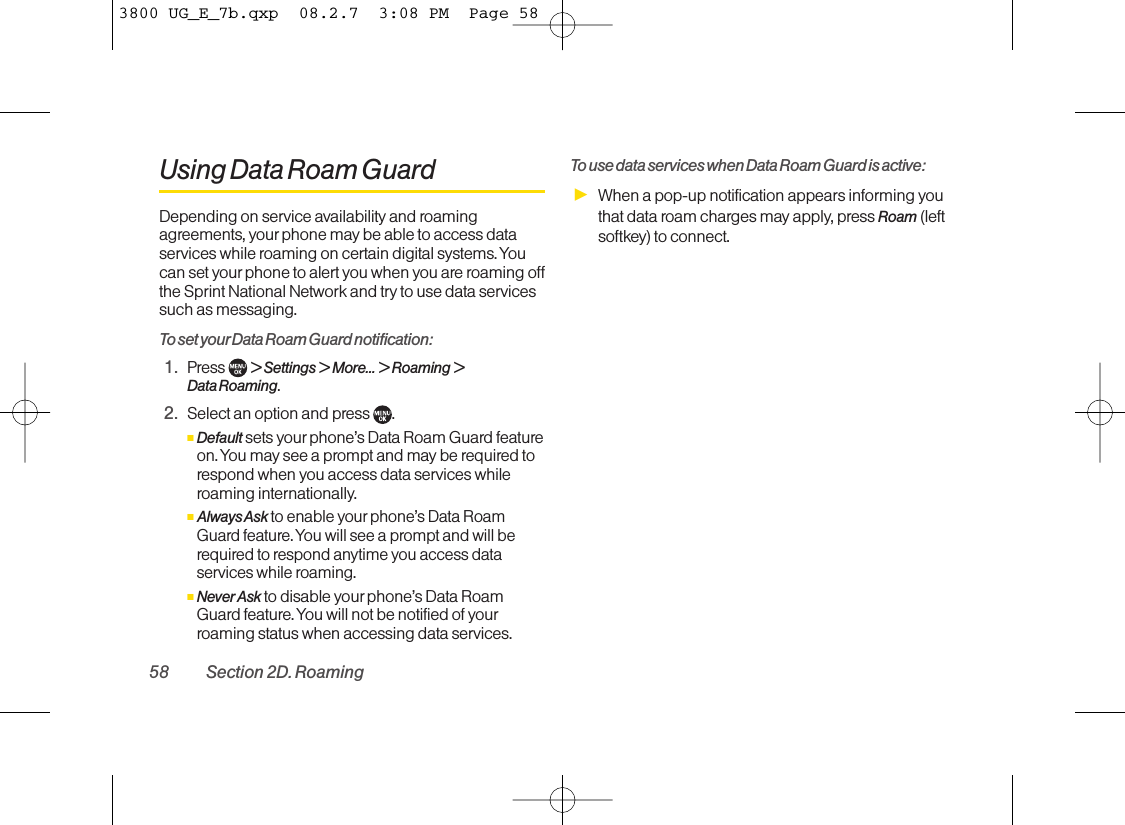 Using Data Roam GuardDepending on service availability and roamingagreements, your phone may be able to access dataservices while roaming on certain digital systems. Youcan set yourphone to alert you when you are roaming offthe Sprint National Network and try to use data servicessuch as messaging.To set your Data Roam Guard notification:1. Press  &gt; Settings &gt; More... &gt; Roaming &gt;Data Roaming.2. Select an option and press .ⅢDefault sets your phone’s Data Roam Guard featureon. You maysee a prompt and may be required torespond when you access data services whileroaming internationally.ⅢAlways Askto enable your phone’s Data RoamGuard feature. You will see a prompt and will berequired to respond anytime you access dataservices while roaming.ⅢNever Ask to disable yourphone’s Data RoamGuard feature. You will not be notified of yourroaming status when accessing data services.To use data services when Data Roam Guard is active:ᮣWhen a pop-up notification appears informing youthat data roam charges may apply, press Roam (leftsoftkey) to connect.58 Section 2D. Roaming3800 UG_E_7b.qxp  08.2.7  3:08 PM  Page 58