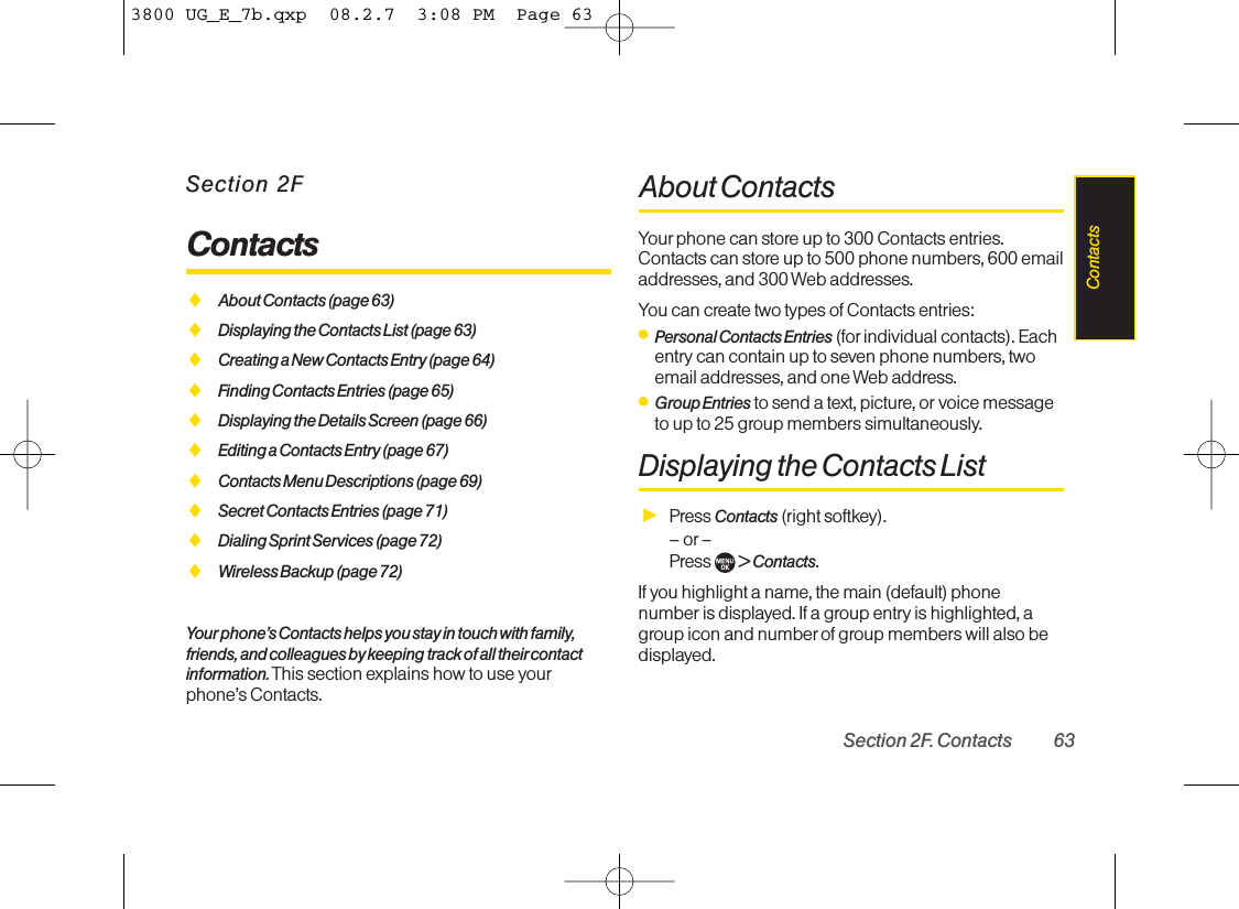 Section 2FContactsࡗAbout Contacts (page 63)ࡗDisplaying the Contacts List (page 63)ࡗCreating a New Contacts Entry (page 64)ࡗFinding Contacts Entries (page 65)ࡗDisplaying the Details Screen (page 66)ࡗEditing a Contacts Entry (page 67)ࡗContacts Menu Descriptions (page 69)ࡗSecret Contacts Entries (page 71)ࡗDialing Sprint Services (page 72)ࡗWireless Backup (page 72)Your phone’s Contacts helps you stay in touch with family,friends, and colleagues by keeping track of all theircontactinformation. This section explains how to use yourphone’s Contacts.About ContactsYour phone can store up to 300 Contacts entries.Contacts can store up to 500 phone numbers, 600 emailaddresses, and 300 Web addresses.You can create two types of Contacts entries:ⅷPersonal Contacts Entries (for individual contacts). Eachentry can contain up to seven phone numbers, twoemail addresses, and one Web address.ⅷGroup Entries to send a text, picture, or voice messageto up to 25 group members simultaneously.Displaying the Contacts ListᮣPress Contacts (right softkey).– or –Press  &gt; Contacts.If you highlight a name, the main (default) phonenumber is displayed. If a group entry is highlighted, agroup icon and number of group members will also bedisplayed.Section 2F. Contacts 63Contacts3800 UG_E_7b.qxp  08.2.7  3:08 PM  Page 63