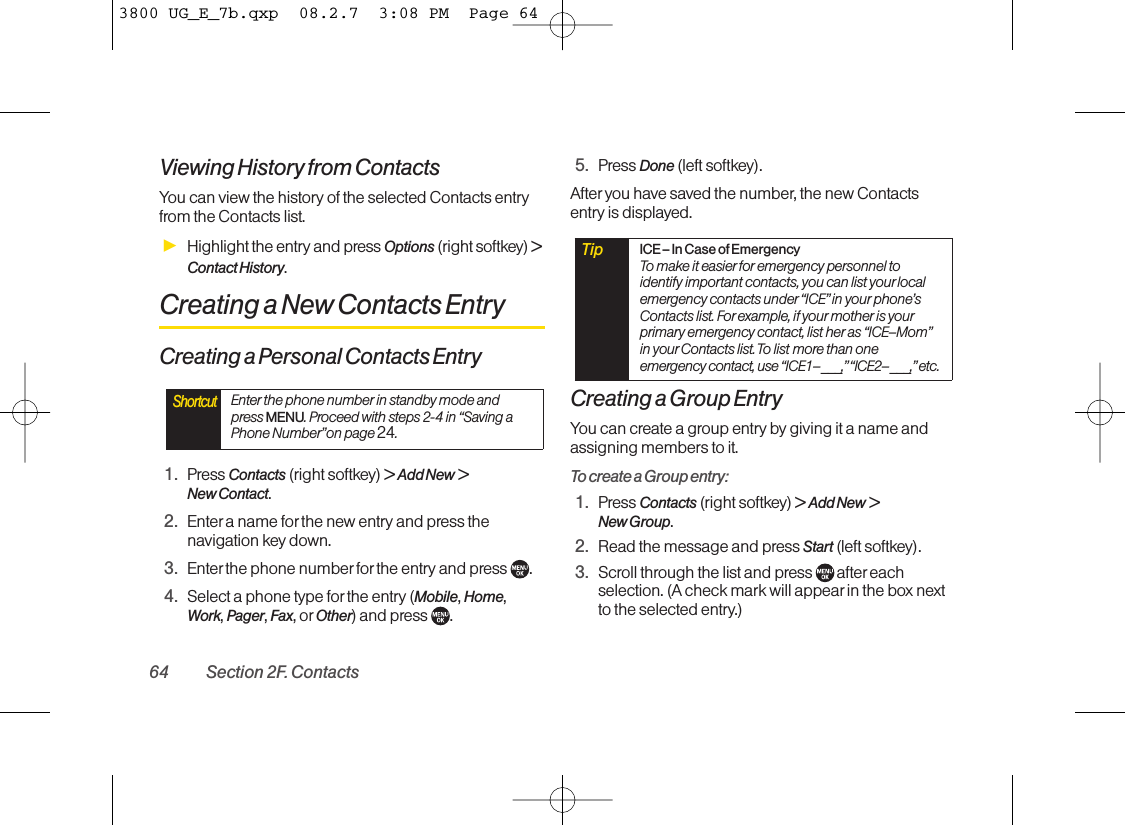 Viewing History from ContactsYou can view the history of the selected Contacts entryfrom the Contacts list.ᮣHighlight the entry and press Options (right softkey) &gt;Contact History.Creating a New Contacts EntryCreating a Personal Contacts Entry1. Press Contacts (right softkey) &gt;Add New &gt;New Contact.2. Enter a name forthe new entry and press thenavigation key down.3. Enter the phone numberfor the entry and press  .4. Select a phone type for the entry (Mobile, Home,Work, Pager, Fax, or Other)and press  .5. Press Done (left softkey).After you have saved the number, the new Contactsentry is displayed.Creating a Group EntryYou can create a group entry by giving it a name andassigning members to it.To create a Group entry:1. Press Contacts (right softkey) &gt;Add New &gt;New Group.2. Read the message and press Start(left softkey).3. Scroll through the list and press  aftereachselection. (A check mark will appearin the box nextto the selected entry.)Tip ICE– In Case of EmergencyTo make it easier for emergency personnel toidentify important contacts, you can list your localemergency contacts under“ICE”in your phone’sContacts list. For example, if your mother is yourprimary emergency contact, list her as “ICE–Mom”in your Contacts list. To list more than oneemergency contact, use “ICE1–___,”“ICE2–___,”etc.ShortcutEnter the phone number in standby mode andpress MENU. Proceed with steps 2-4 in “Saving aPhone Number”on page 24.64 Section 2F. Contacts3800 UG_E_7b.qxp  08.2.7  3:08 PM  Page 64