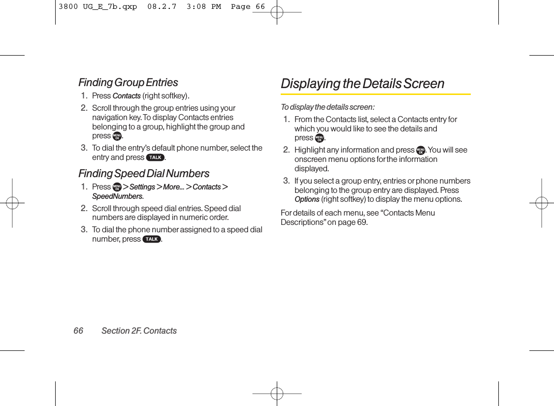 Finding Group Entries1. Press Contacts (right softkey).2. Scroll through the group entries using yournavigation key. To display Contacts entriesbelonging to a group, highlight the group and press .3. To dial the entry’s default phone number, select theentry and press  .Finding Speed Dial Numbers1. Press  &gt;Settings &gt; More... &gt; Contacts &gt;SpeedNumbers.2. Scroll through speed dial entries. Speed dialnumbers are displayed in numeric order.3. To dial the phone number assigned to a speed dialnumber, press  .Displaying the Details ScreenTo display the details screen:1. From the Contacts list, select a Contacts entry forwhich you would like to see the details and press .2. Highlight any information and press  . You will seeonscreen menu options for the informationdisplayed.3. If you select a group entry, entries orphone numbersbelonging to the group entry are displayed. PressOptions (right softkey) to display the menu options.Fordetails of each menu, see “Contacts MenuDescriptions” on page 69.66 Section 2F. Contacts3800 UG_E_7b.qxp  08.2.7  3:08 PM  Page 66