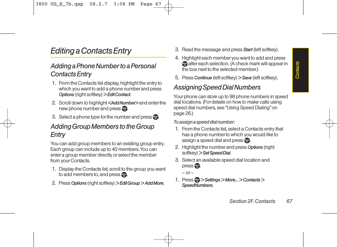 Editing a Contacts EntryAdding a Phone Number to a PersonalContacts Entry1. From the Contacts list display, highlight the entry towhich you want to add a phone numberand pressOptions (right softkey) &gt; Edit Contact.2. Scroll down to highlight &lt;Add Number&gt; and enter thenew phone number and press  .3. Select a phone type for the numberand press  .Adding Group Members to the GroupEntryYou can add group members to an existing group entry.Each group can include up to 40 members. You canenter a group member directly or select the memberfrom your Contacts.1. Display the Contacts list, scroll to the group you wantto add members to, and press  .2. Press Options (right softkey) &gt;Edit Group &gt;Add More.3. Read the message and press Start (left softkey).4. Highlight each member you want to add and pressafter each selection. (A check mark will appearinthe box next to the selected member.)5. Press Continue (left softkey) &gt; Save (left softkey).Assigning Speed Dial NumbersYour phone can store up to 98 phone numbers in speeddial locations. (Fordetails on how to make calls usingspeed dial numbers, see “Using Speed Dialing” on page 26.)To assign a speed dial number:1. From the Contacts list, select a Contacts entry thathas a phone number to which you would like toassign a speed dial and press  .2. Highlight the number and press Options (rightsoftkey) &gt; Set Speed Dial.3. Select an available speed dial location and press  .– or –1. Press  &gt; Settings &gt; More... &gt; Contacts &gt;SpeedNumbers.Section 2F. Contacts 67Contacts3800 UG_E_7b.qxp  08.2.7  3:08 PM  Page 67