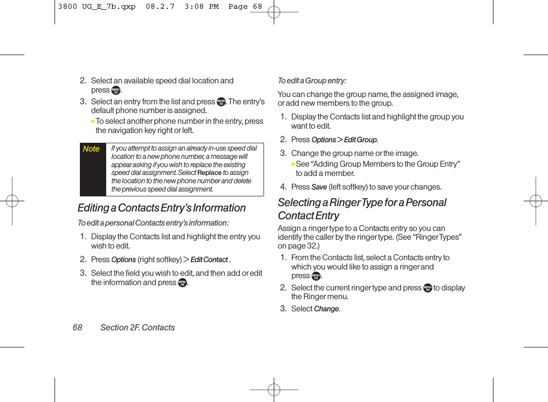 2. Select an available speed dial location and press .3. Select an entry from the list and press  . The entry’sdefault phone number is assigned.ⅢTo select another phone number in the entry, pressthe navigation key right or left.Editing a Contacts Entry’s InformationTo edit a personal Contacts entry’s information:1. Display the Contacts list and highlight the entry youwish to edit.2. Press Options (right softkey) &gt; Edit Contact .3. Select the field you wish to edit, and then add oreditthe information and press  .To edit a Group entry:You can change the group name, the assigned image,or add new members to the group.1. Display the Contacts list and highlight the group youwant to edit.2. Press Options &gt; Edit Group.3. Change the group name or the image.ⅢSee “Adding Group Members to the Group Entry”to add a member.4. Press Save (left softkey) to save your changes.Selecting a RingerType for a PersonalContact EntryAssign a ringer type to a Contacts entry so you canidentify the caller by the ringer type. (See “RingerTypes”on page 32.)1. From the Contacts list, select a Contacts entry towhich you would like to assign a ringer and press  .2. Select the current ringer type and press  to displaythe Ringer menu.3. Select Change.Note If you attempt to assign an already in-use speed diallocation to a new phone number, a message willappear asking if you wish to replace the existingspeed dial assignment. Select Replace to assignthe location to the new phone number and deletethe previous speed dial assignment.68 Section 2F. Contacts3800 UG_E_7b.qxp  08.2.7  3:08 PM  Page 68