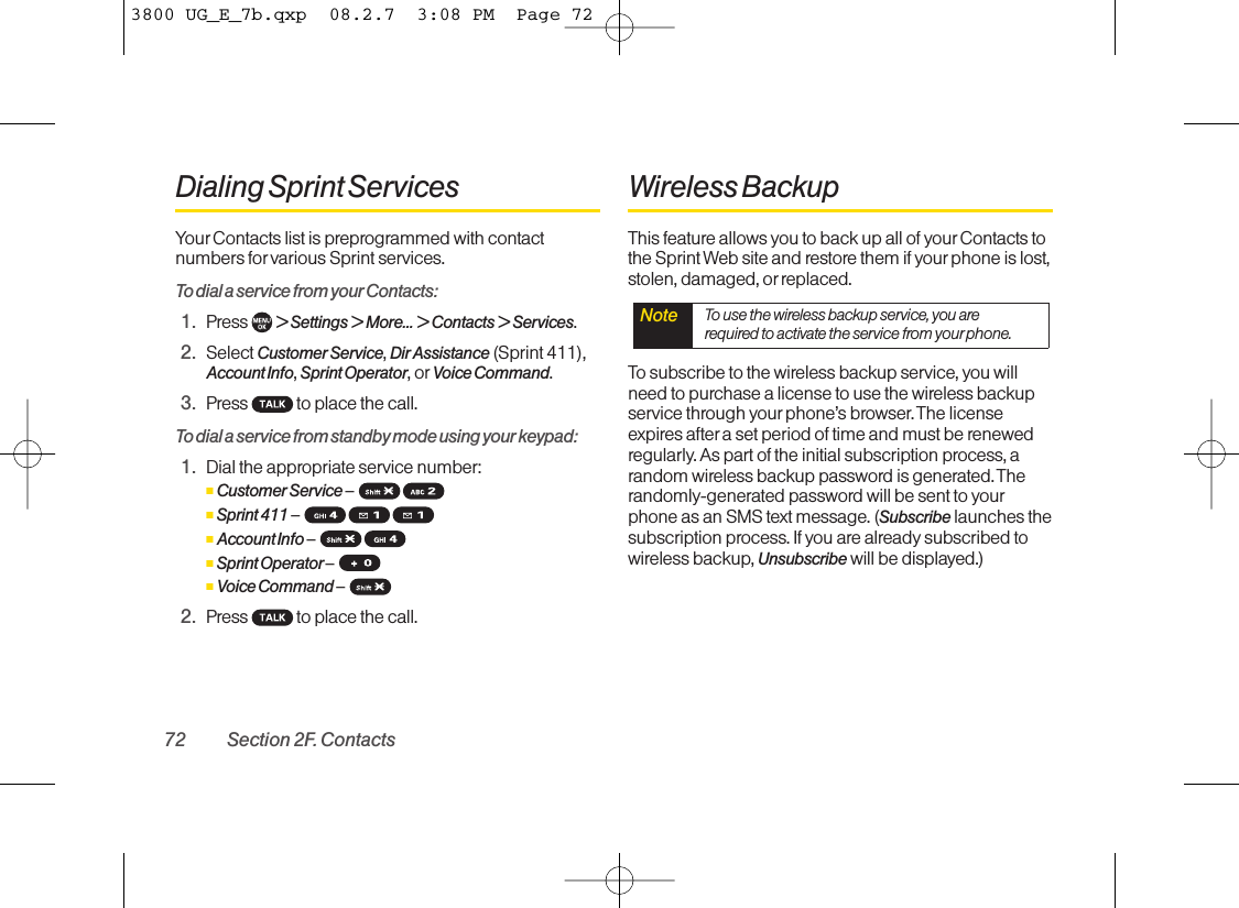 Dialing Sprint ServicesYour Contacts list is preprogrammed with contactnumbers for various Sprint services.To dial a service from your Contacts:1. Press  &gt; Settings &gt; More... &gt; Contacts &gt; Services.2. Select Customer Service, Dir Assistance (Sprint 411),Account Info, Sprint Operator, or Voice Command.3. Press  to place the call.To dial a service from standby mode using your keypad:1. Dial the appropriate service number:ⅢCustomer Service –ⅢSprint 411 –ⅢAccount Info –ⅢSprint Operator –ⅢVoice Command –2. Press  to place the call.Wireless BackupThis feature allows you to back up all of yourContacts tothe Sprint Web site and restore them if yourphone is lost,stolen, damaged, or replaced.To subscribe to the wireless backup service, you willneed to purchase a license to use the wireless backupservice through your phone’s browser. The licenseexpires aftera set period of time and must be renewedregularly. As part of the initial subscription process, arandom wireless backup password is generated. Therandomly-generated password will be sent to yourphone as an SMS text message. (Subscribe launches thesubscription process. If you are already subscribed towireless backup, Unsubscribe will be displayed.)Note To use the wireless backup service, you arerequired to activate the service from yourphone.72 Section 2F. Contacts3800 UG_E_7b.qxp  08.2.7  3:08 PM  Page 72