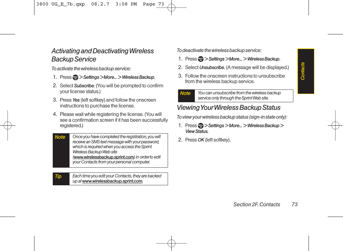 Activating and Deactivating WirelessBackup ServiceTo activate the wireless backup service:1. Press  &gt; Settings &gt; More... &gt; Wireless Backup.2. Select Subscribe. (You will be prompted to confirmyourlicense status.)3. Press Yes (left softkey) and follow the onscreeninstructions to purchase the license.4. Please wait while registering the license. (You willsee a confirmation screen if it has been successfullyregistered.)To deactivate the wireless backup service:1. Press  &gt; Settings &gt; More... &gt; Wireless Backup.2. Select Unsubscribe. (A message will be displayed.)3. Follow the onscreen instructions to unsubscribefrom the wireless backup service.Viewing YourWireless Backup StatusTo view your wireless backup status (sign-in state only):1. Press  &gt; Settings &gt; More... &gt; Wireless Backup &gt;View Status.2. Press OK (left softkey).Note You can unsubscribe from the wireless backupservice only through the Sprint Web site.Tip Each time you edit your Contacts, they are backedup at www.wirelessbackup.sprint.com.Note Once you have completed the registration, you willreceive an SMS text message with yourpassword,which is required when you access the SprintWireless Backup Web site(www.wirelessbackup.sprint.com) in orderto edityour Contacts from yourpersonal computer.Section 2F. Contacts 73Contacts3800 UG_E_7b.qxp  08.2.7  3:08 PM  Page 73