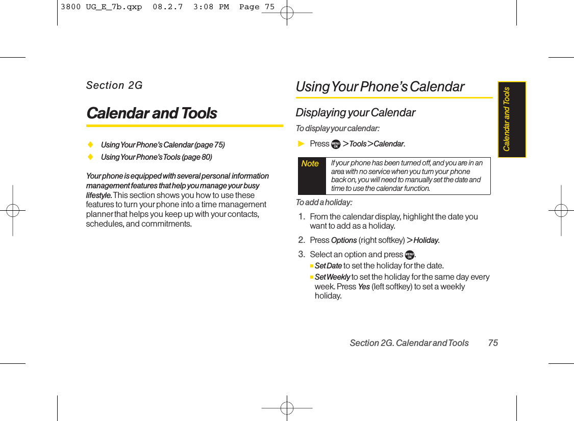 Section 2GCalendar and ToolsࡗUsing Your Phone’s Calendar(page 75)ࡗUsing Your Phone’s Tools (page 80)Your phone is equipped with several personal informationmanagement features that help you manage your busylifestyle. This section shows you how to use thesefeatures to turn your phone into a time managementplanner that helps you keep up with yourcontacts,schedules, and commitments.Using Your Phone’s  CalendarDisplaying your CalendarTo display your calendar:ᮣPress  &gt; Tools &gt; Calendar.To add a holiday:1. From the calendardisplay, highlight the date youwant to add as a holiday.2. Press Options (right softkey) &gt;Holiday.3. Select an option and press .ⅢSet Date to set the holiday for the date.ⅢSet Weekly to set the holiday forthe same day everyweek. Press Yes (left softkey) to set a weeklyholiday.Note If your phone has been turned off, and you are in anarea with no service when you turn your phoneback on, you will need to manually set the date andtime to use the calendar function.Section 2G. Calendarand Tools 75Calendar and  Tools3800 UG_E_7b.qxp  08.2.7  3:08 PM  Page 75