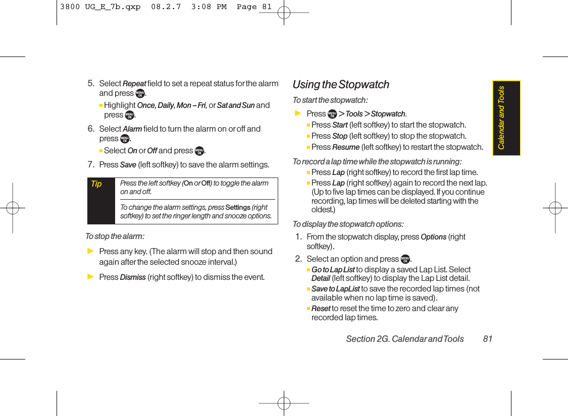 5. Select Repeat field to set a repeat status forthe alarmand press  .ⅢHighlight Once, Daily, Mon – Fri, or Sat and Sun andpress .6. Select Alarm field to turn the alarm on or off and press .ⅢSelect On or Off and press .7. Press Save (left softkey) to save the alarm settings.To stop the alarm:ᮣPress any key. (The alarm will stop and then soundagain after the selected snooze interval.)ᮣPress Dismiss (right softkey) to dismiss the event.Using the StopwatchTo start the stopwatch:ᮣPress  &gt; Tools &gt; Stopwatch.ⅢPress Start (left softkey) to start the stopwatch.ⅢPress Stop (left softkey) to stop the stopwatch.ⅢPress Resume (left softkey) to restart the stopwatch.To record a lap time while the stopwatch is running:ⅢPress Lap (right softkey) to record the first lap time.ⅢPress Lap (right softkey) again to record the next lap.(Up to five lap times can be displayed. If you continuerecording, lap times will be deleted starting with theoldest.)To display the stopwatch options:1.From the stopwatch display, press Options (rightsoftkey).2. Select an option and press  .ⅢGo to Lap List to display a saved Lap List. SelectDetail (left softkey) to display the Lap List detail.ⅢSave to LapList to save the recorded lap times (notavailable when no lap time is saved).ⅢReset to reset the time to zero and clear anyrecorded lap times.Tip Press the left softkey (On or Off) to toggle the alarmon and off.To change the alarm settings, press Settings (rightsoftkey) to set the ringer length and snooze options.Section 2G. Calendarand Tools 81Calendar and  Tools3800 UG_E_7b.qxp  08.2.7  3:08 PM  Page 81