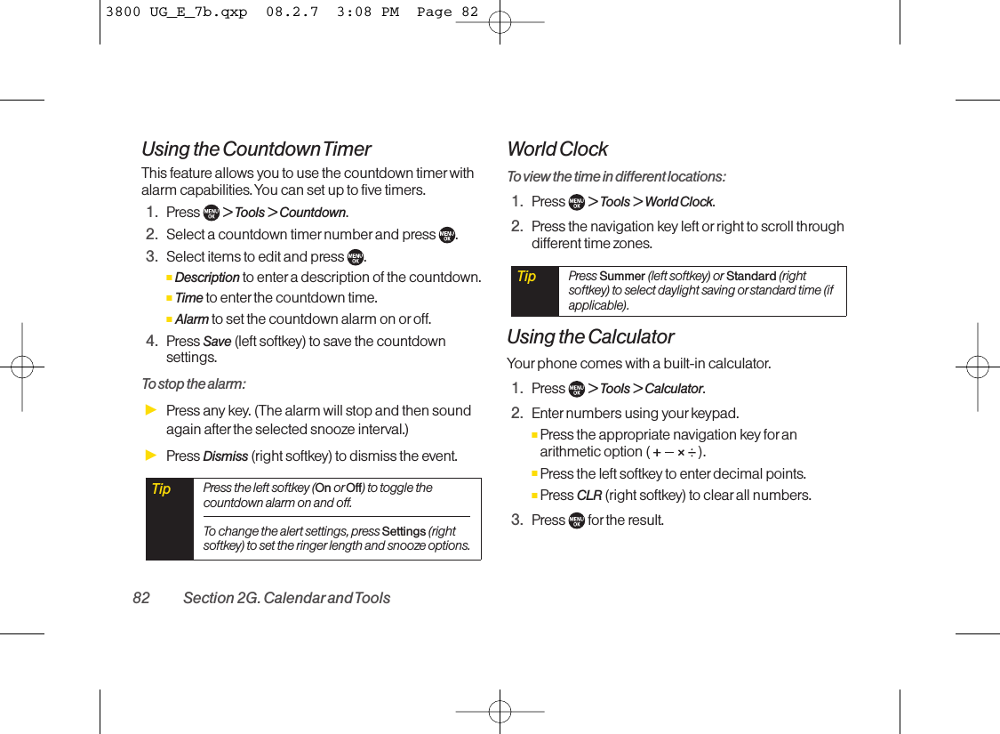 Using the Countdown TimerThis feature allows you to use the countdown timer withalarm capabilities. You can set up to five timers.1. Press  &gt; Tools &gt; Countdown.2. Select a countdown timer number and press  .3. Select items to edit and press  .ⅢDescription to enter a description of the countdown.ⅢTime to enter the countdown time. ⅢAlarm to set the countdown alarm on or off.4. Press Save (left softkey) to save the countdownsettings.To stop the alarm:ᮣPress any key. (The alarm will stop and then soundagain after the selected snooze interval.)ᮣPress Dismiss (right softkey) to dismiss the event.World ClockTo view the time in different locations:1. Press  &gt; Tools &gt; World Clock.2. Press the navigation key left or right to scroll throughdifferent time zones.Using the CalculatorYour phone comes with a built-in calculator.1. Press  &gt; Tools &gt; Calculator.2. Enter numbers using your keypad.ⅢPress the appropriate navigation key foranarithmetic option (  ).ⅢPress the left softkey to enter decimal points.ⅢPress CLR (right softkey) to clear all numbers.3. Press for the result.Tip Press Summer (left softkey) or Standard (rightsoftkey) to select daylight saving orstandard time (ifapplicable).Tip Press the left softkey (On or Off) to toggle thecountdown alarm on and off.To change the alert settings, press Settings (rightsoftkey) to set the ringer length and snooze options.82 Section 2G. Calendarand Tools3800 UG_E_7b.qxp  08.2.7  3:08 PM  Page 82