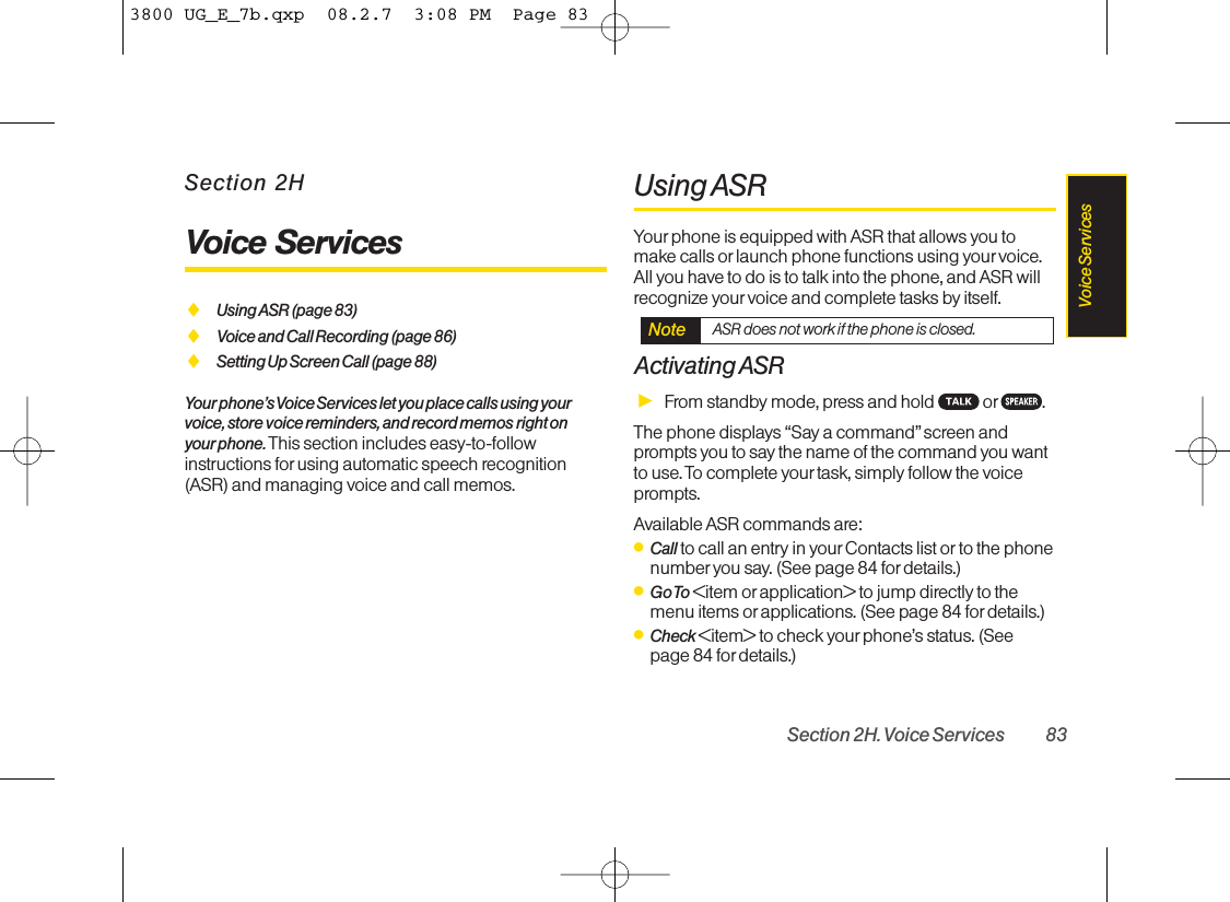 Section 2HVoice ServicesࡗUsing ASR (page 83)ࡗVoice and Call Recording (page 86)ࡗSetting Up Screen Call (page 88)Your phone’s Voice Services let you place calls using yourvoice, store voice reminders, and record memos right onyour phone. This section includes easy-to-followinstructions for using automatic speech recognition(ASR) and managing voice and call memos.Using ASRYour phone is equipped with ASR that allows you tomake calls orlaunch phone functions using your voice.All you have to do is to talk into the phone, and ASR willrecognize your voice and complete tasks by itself.Activating ASRᮣFrom standby mode, press and hold  or .The phone displays “Say a command” screen andprompts you to say the name of the command you wantto use. To complete yourtask, simply follow the voiceprompts.Available ASR commands are:ⅷCall to call an entry in yourContacts list or to the phonenumber you say. (See page 84 for details.)ⅷGo To &lt;item or application&gt; to jump directly to themenu items or applications. (See page 84 fordetails.)ⅷCheck &lt;item&gt; to check yourphone’s status. (Seepage 84 for details.)Note ASR does not work if the phone is closed.Section 2H. Voice Services 83Voice Services3800 UG_E_7b.qxp  08.2.7  3:08 PM  Page 83