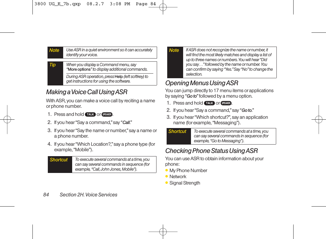 Making a Voice Call Using ASRWith ASR, you can make a voice call by reciting a nameor phone number.1. Press and hold  or .2. If you hear“Say a command,” say “Call.”3. If you hear“Say the name ornumber,”say a name ora phone number.4. If you hear“Which Location?,” say a phone type (forexample, “Mobile”).Opening Menus Using ASRYou can jump directly to 17 menu items or applicationsby saying “Go to” followed by a menu option.1. Press and hold  or .2. If you hear“Say a command,” say “Go to.”3. If you hear“Which shortcut?”, say an applicationname (for example, “Messaging”).Checking Phone Status Using ASRYou can use ASR to obtain information about yourphone:ⅷMy Phone NumberⅷNetworkⅷSignal StrengthShortcut To execute several commands at a time, youcan say several commands in sequence (forexample, “Go to Messaging”).Note IfASR does not recognize the name ornumber, itwill find the most likely matches and display a list ofup to three names or numbers. You will hear “Didyou say…”followed by the name or number. Youcan confirm by saying “Yes.”Say “No” to change theselection.Shortcut To execute several commands at a time, youcan say several commands in sequence (forexample, “Call, John Jones, Mobile”).Tip When you display a Command menu, say “More options” to display additional commands.During ASR operation, press Help (left softkey) toget instructions for using the software.Note Use ASR in a quiet environment so it can accuratelyidentify your voice.84 Section 2H. Voice Services3800 UG_E_7b.qxp  08.2.7  3:08 PM  Page 84