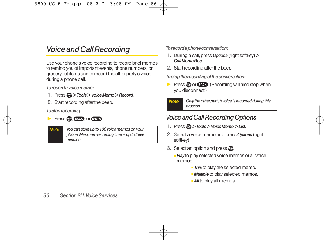 Voice and Call RecordingUse yourphone’s voice recording to record brief memosto remind you of important events, phone numbers, orgrocery list items and to record the other party’s voiceduring a phone call.To record a voice memo:1. Press  &gt; Tools &gt; Voice Memo &gt; Record.2. Start recording after the beep.To stop recording:ᮣPress , , or .To record a phone conversation:1. During a call, press Options (right softkey) &gt; Call Memo Rec.2. Start recording after the beep.To stop the recording of the conversation:ᮣPress  or . (Recording will also stop whenyou disconnect.)Voice and Call Recording Options1. Press  &gt; Tools &gt; Voice Memo &gt; List.2. Select a voice memo and press Options (rightsoftkey).3. Select an option and press  .ⅢPlay to play selected voice memos or all voicememos.ⅢThis to play the selected memo.ⅢMultiple to play selected memos.ⅢAll to play all memos.Note Only the other party’s voice is recorded during thisprocess.Note You can store up to 100 voice memos on yourphone. Maximum recording time is up to threeminutes.86 Section 2H. Voice Services3800 UG_E_7b.qxp  08.2.7  3:08 PM  Page 86