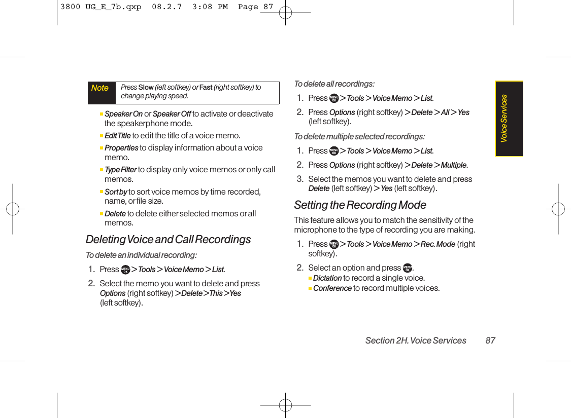 ⅢSpeaker On or Speaker Off to activate ordeactivatethe speakerphone mode.ⅢEdit Title to edit the title of a voice memo.ⅢProperties to display information about a voicememo.ⅢType Filter to display only voice memos or only callmemos.ⅢSort by to sort voice memos by time recorded,name, or file size.ⅢDelete to delete either selected memos or allmemos.Deleting Voice and Call RecordingsTo delete an individual recording:1. Press  &gt; Tools &gt; Voice Memo &gt; List.2. Select the memo you want to delete and pressOptions (right softkey) &gt; Delete &gt; This &gt; Yes(left softkey).To delete all recordings:1. Press  &gt; Tools &gt; Voice Memo &gt; List.2. Press Options (right softkey) &gt; Delete &gt; All &gt; Yes(left softkey).To delete multiple selected recordings:1. Press  &gt; Tools &gt; Voice Memo &gt; List.2. Press Options (right softkey) &gt; Delete &gt; Multiple.3. Select the memos you want to delete and pressDelete (left softkey) &gt; Yes (left softkey).Setting the Recording ModeThis feature allows you to match the sensitivity of themicrophone to the type of recording you are making.1. Press  &gt; Tools &gt; Voice Memo &gt; Rec. Mode (rightsoftkey).2. Select an option and press  .ⅢDictation to record a single voice.ⅢConference to record multiple voices.Note Press Slow (left softkey) or Fast (right softkey) tochange playing speed.Section 2H. Voice Services 87Voice Services3800 UG_E_7b.qxp  08.2.7  3:08 PM  Page 87