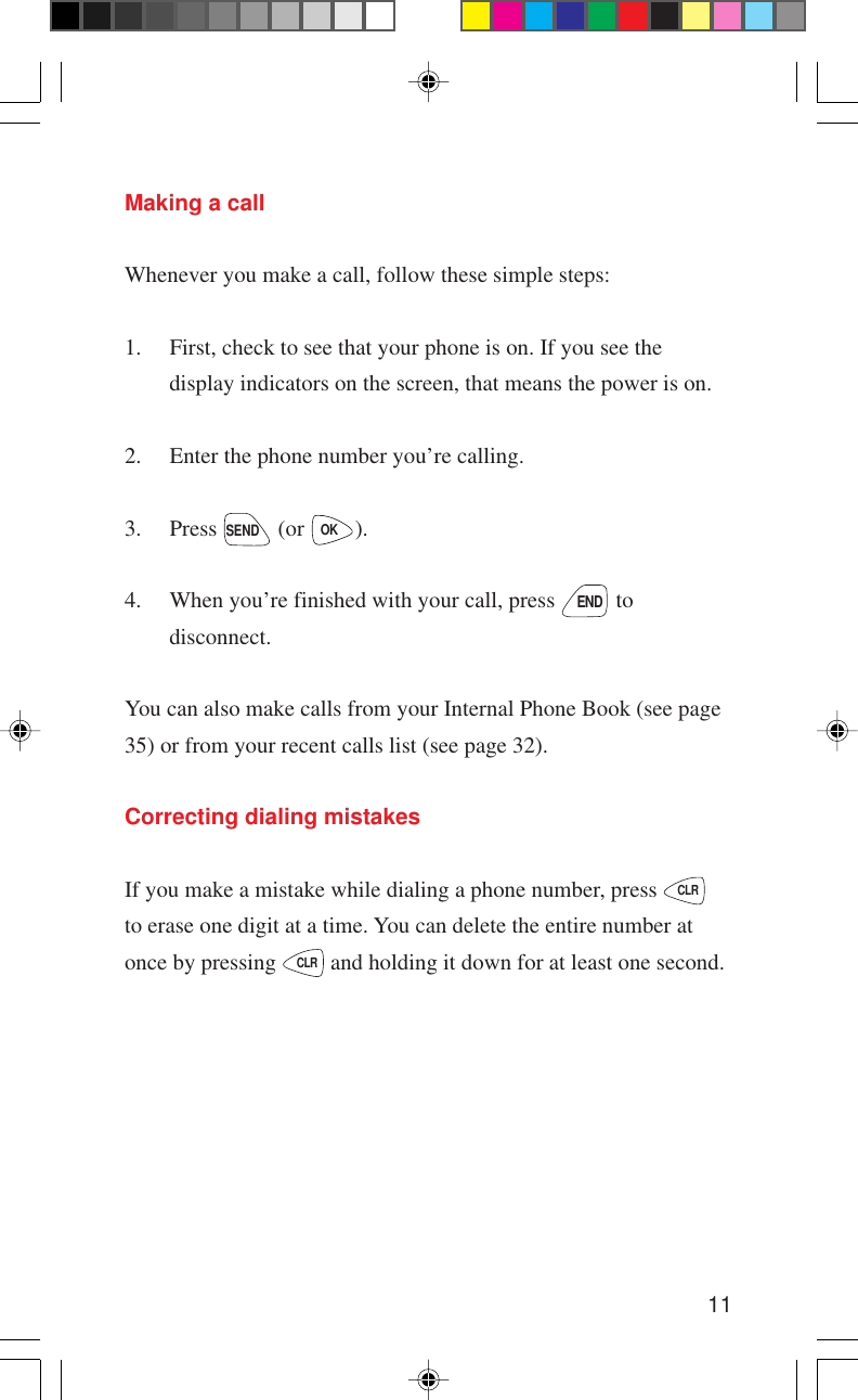 11Making a callWhenever you make a call, follow these simple steps:1. First, check to see that your phone is on. If you see thedisplay indicators on the screen, that means the power is on.2. Enter the phone number you’re calling.3. Press SEND (or OK).4. When you’re finished with your call, press END todisconnect.You can also make calls from your Internal Phone Book (see page35) or from your recent calls list (see page 32).Correcting dialing mistakesIf you make a mistake while dialing a phone number, press CLRto erase one digit at a time. You can delete the entire number atonce by pressing CLR and holding it down for at least one second.