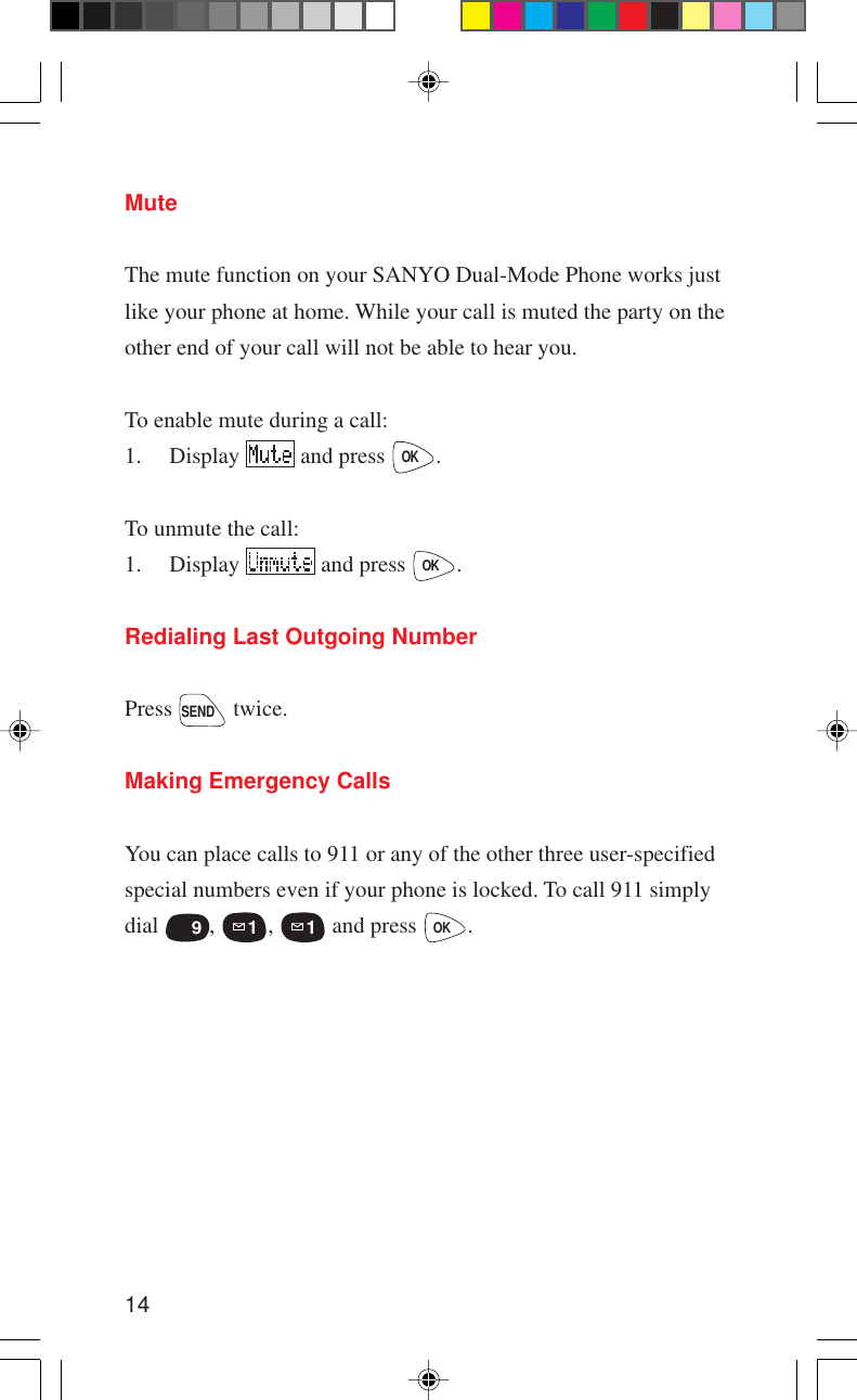 14MuteThe mute function on your SANYO Dual-Mode Phone works justlike your phone at home. While your call is muted the party on theother end of your call will not be able to hear you.To enable mute during a call:1. Display   and press OK.To unmute the call:1. Display   and press OK.Redialing Last Outgoing NumberPress SEND twice.Making Emergency CallsYou can place calls to 911 or any of the other three user-specifiedspecial numbers even if your phone is locked. To call 911 simplydial WXYZ  9, 1, 1 and press OK.