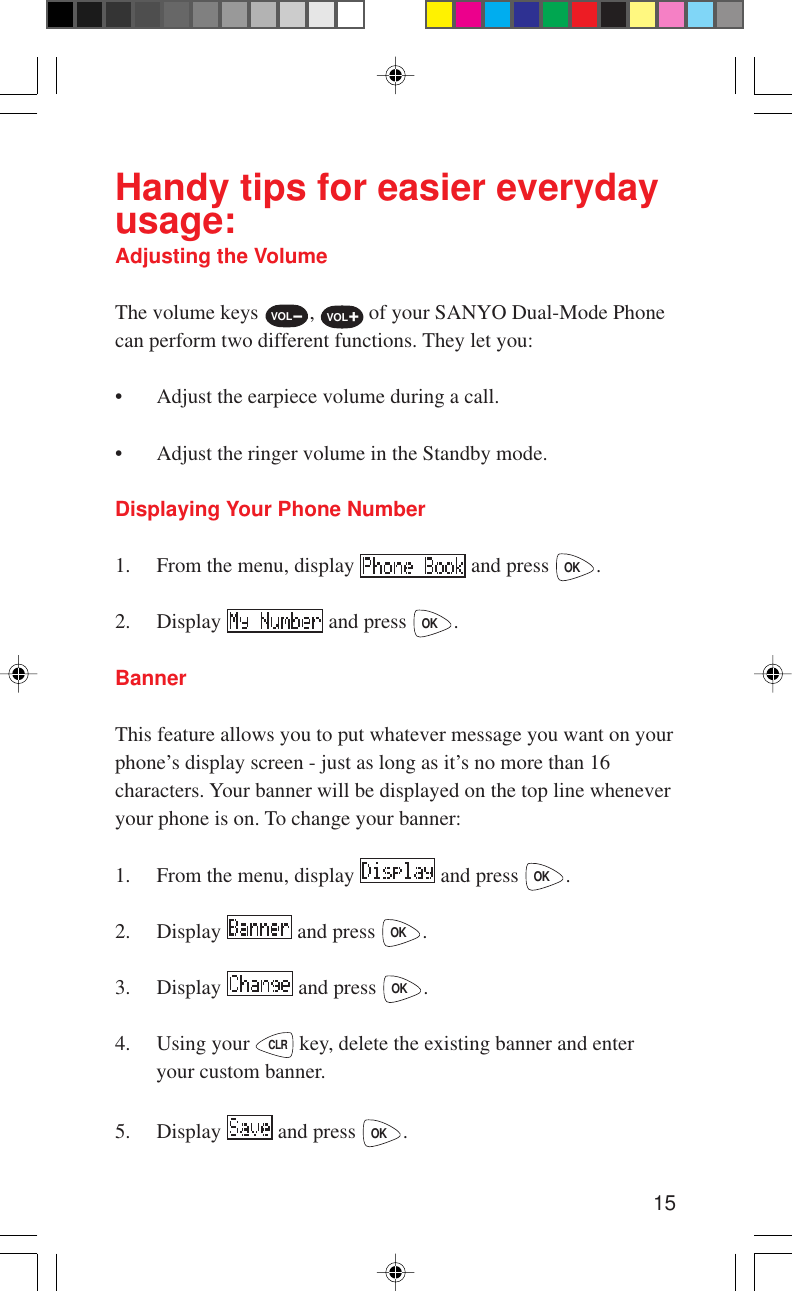 15Handy tips for easier everydayusage:Adjusting the VolumeThe volume keys VOL-, VOL+ of your SANYO Dual-Mode Phonecan perform two different functions. They let you:• Adjust the earpiece volume during a call.• Adjust the ringer volume in the Standby mode.Displaying Your Phone Number1. From the menu, display   and press OK.2. Display   and press OK.BannerThis feature allows you to put whatever message you want on yourphone’s display screen - just as long as it’s no more than 16characters. Your banner will be displayed on the top line wheneveryour phone is on. To change your banner:1. From the menu, display   and press OK.2. Display   and press OK.3. Display   and press OK.4. Using your CLR key, delete the existing banner and enteryour custom banner.5. Display   and press OK.