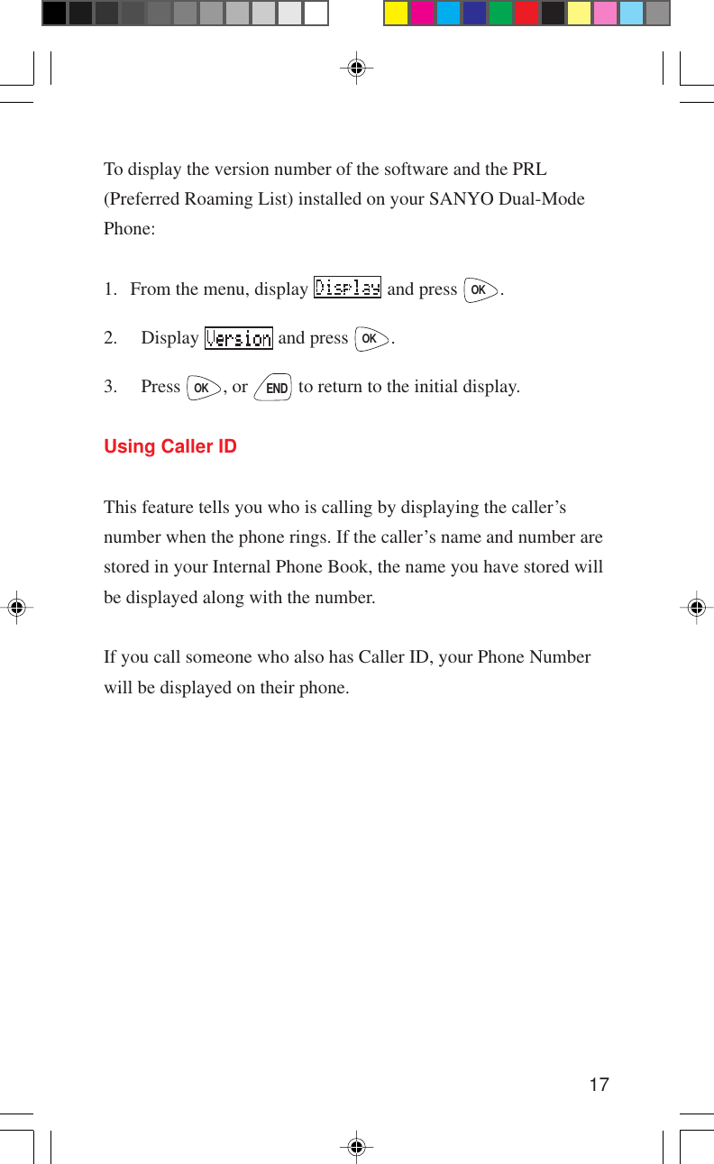 17To display the version number of the software and the PRL(Preferred Roaming List) installed on your SANYO Dual-ModePhone:1. From the menu, display   and press OK.2. Display   and press OK.3. Press OK, or END to return to the initial display.Using Caller IDThis feature tells you who is calling by displaying the caller’snumber when the phone rings. If the caller’s name and number arestored in your Internal Phone Book, the name you have stored willbe displayed along with the number.If you call someone who also has Caller ID, your Phone Numberwill be displayed on their phone.