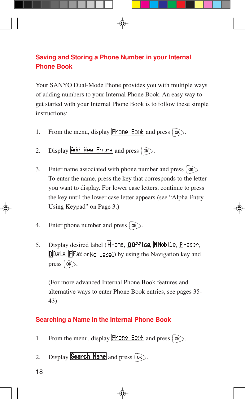 18Saving and Storing a Phone Number in your InternalPhone BookYour SANYO Dual-Mode Phone provides you with multiple waysof adding numbers to your Internal Phone Book. An easy way toget started with your Internal Phone Book is to follow these simpleinstructions:1. From the menu, display   and press OK.2. Display   and press OK.3. Enter name associated with phone number and press OK.To enter the name, press the key that corresponds to the letteryou want to display. For lower case letters, continue to pressthe key until the lower case letter appears (see “Alpha EntryUsing Keypad” on Page 3.)4. Enter phone number and press OK.5. Display desired label ( ,  ,  ,  ,,   or  ) by using the Navigation key andpress OK.(For more advanced Internal Phone Book features andalternative ways to enter Phone Book entries, see pages 35-43)Searching a Name in the Internal Phone Book1. From the menu, display   and press OK.2. Display   and press OK.