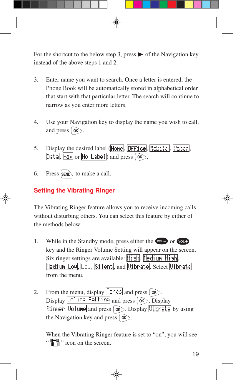 19For the shortcut to the below step 3, press   of the Navigation keyinstead of the above steps 1 and 2.3. Enter name you want to search. Once a letter is entered, thePhone Book will be automatically stored in alphabetical orderthat start with that particular letter. The search will continue tonarrow as you enter more letters.4. Use your Navigation key to display the name you wish to call,and press OK.5. Display the desired label ( ,  ,  ,  ,,   or  ) and press OK.6. Press SEND to make a call.Setting the Vibrating RingerThe Vibrating Ringer feature allows you to receive incoming callswithout disturbing others. You can select this feature by either ofthe methods below:1. While in the Standby mode, press either the VOL- or VOL+key and the Ringer Volume Setting will appear on the screen.Six ringer settings are available:  ,  ,,  ,  , and  . Select from the menu.2. From the menu, display   and press OK.Display   and press OK. Display and press OK. Display   by usingthe Navigation key and press OK.When the Vibrating Ringer feature is set to “on”, you will see“   ” icon on the screen.