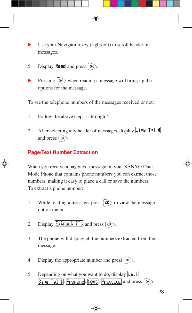 23Use your Navigation key (right/left) to scroll header ofmessages.5. Display   and press OK.Pressing OK when reading a message will bring up theoptions for the message.To see the telephone numbers of the messages received or not:1. Follow the above steps 1 through 4.2. After selecting any header of messages, display and press OK.Page/Text Number ExtractionWhen you receive a page/text message on your SANYO Dual-Mode Phone that contains phone numbers you can extract thosenumbers, making it easy to place a call or save the numbers.To extract a phone number:1. While reading a message, press OK to view the messageoption menu.2. Display   and press OK.3. The phone will display all the numbers extracted from themessage.4. Display the appropriate number and press OK.5. Depending on what you want to do, display  ,,  ,  ,   and press OK.