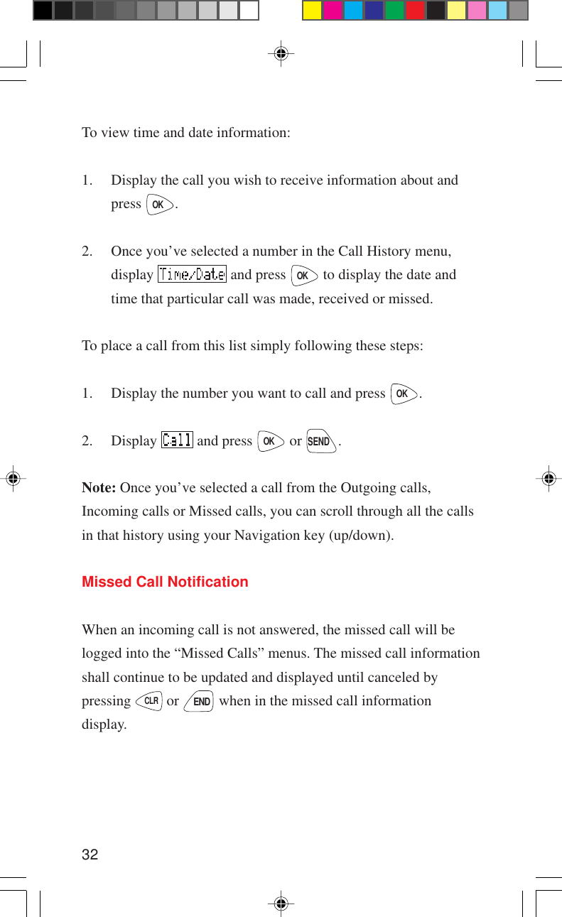 32To view time and date information:1. Display the call you wish to receive information about andpress OK.2. Once you’ve selected a number in the Call History menu,display   and press OK to display the date andtime that particular call was made, received or missed.To place a call from this list simply following these steps:1. Display the number you want to call and press OK.2. Display   and press OK or SEND.Note: Once you’ve selected a call from the Outgoing calls,Incoming calls or Missed calls, you can scroll through all the callsin that history using your Navigation key (up/down).Missed Call NotificationWhen an incoming call is not answered, the missed call will belogged into the “Missed Calls” menus. The missed call informationshall continue to be updated and displayed until canceled bypressing CLR or END when in the missed call informationdisplay.